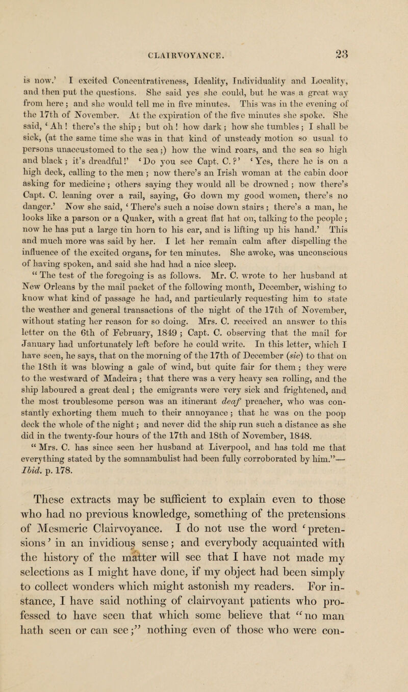 is now.’ I excited Concentrativeness, Ideality, Individuality and Locality, and then put the questions. She said yes she could, but he was a great way from here; and she would tell me in five minutes. This was in the evening of the 17th of November. At the expiration of the five minutes she spoke. She said, ‘ Ah ! there’s the ship ; but oh ! how dark ; how she tumbles ; I shall be sick, (at the same time she was in that kind of unsteady motion so usual to persons unaccustomed to the sea;) how the wind roars, and the sea so high and black ; it’s dreadful!’ ‘Do you see Capt. C. ?’ ‘Yes, there he is on a high deck, calling to the men ; now there’s an Irish woman at the cabin door asking for medicine ; others saying they would all be drowned ; now there’s Capt. C. leaning over a rail, saying, Go down my good women, there’s no danger.’ Now she said, ‘ There’s such a noise down stairs ; there’s a man, he looks like a parson or a Quaker, with a great flat hat on, talking to the people ; now he has put a large tin horn to his ear, and is lifting up his hand.’ This and much more was said by her. I let her remain calm after dispelling the influence of the excited organs, for ten minutes. She awoke, was unconscious of having spoken, and said she had had a nice sleep. “ The test of the foregoing is as follows. Mr. C. wrote to her husband at New Orleans by the mail packet of the following month, December, wishing to know what kind of passage he had, and particularly requesting him to state the weather and general transactions of the night of the 17th of November, without stating her reason for so doing. Mrs. C. received an answer to this letter on the 6th of February, 1849 ; Capt. C. observing that the mail for January had unfortunately left before he could write. In this letter, which I have seen, he says, that on the morning of the 17th of December (sic) to that on the 18th it was blowing a gale of wind, but quite fair for them ; they were to the westward of Madeira; that there was a very heavy sea rolling, and the ship laboured a great deal; the emigrants were very sick and frightened, and the most troublesome person was an itinerant deaf preacher, who was con¬ stantly exhorting them much to their annoyance ; that he was on the poop deck the whole of the night; and never did the ship run such a distance as she did in the twenty-four hours of the 17th and 18th of November, 1848. “ Mrs. C. has since seen her husband at Liverpool, and has told me that everything stated by the somnambulist had been fully corroborated by him.”— Ibid. p. 178. These extracts may be sufficient to explain even to those who had no previous knowledge, something of the pretensions of Mesmeric Clairvoyance. I do not use the word ‘preten¬ sions ’ in an invidious sense; and everybody acquainted with the history of the matter will see that I have not made my selections as I might have done, if my object had been simply to collect wonders which might astonish my readers. For in¬ stance, I have said nothing of clairvoyant patients who pro¬ fessed to have seen that which some believe that “no man hath seen or can see nothing even of those who were con-