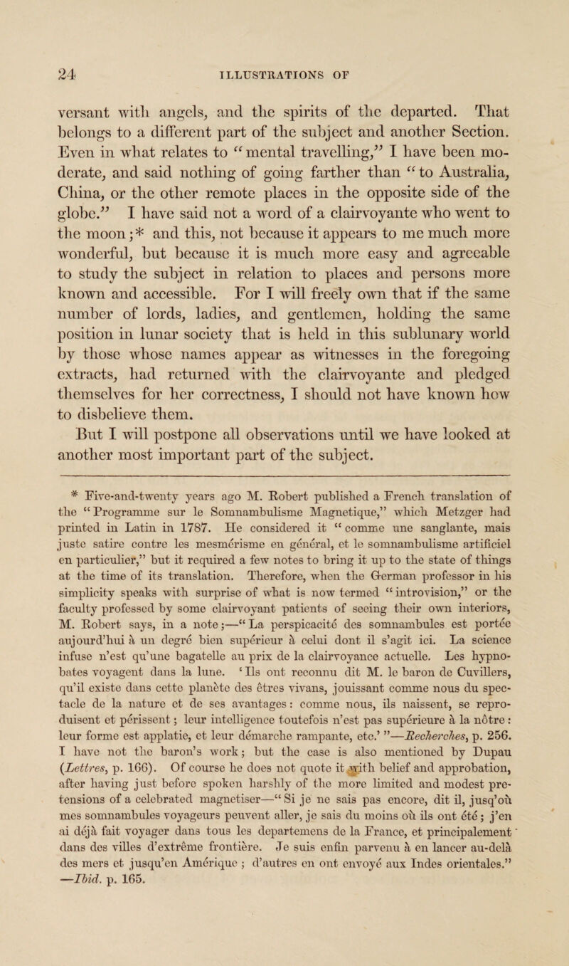 versant with angels, and the spirits of the departed. That belongs to a different part of the subject and another Section. Even in what relates to u mental travelling,” I have been mo¬ derate, and said nothing of going farther than “ to Australia, China, or the other remote places in the opposite side of the globe.” I have said not a word of a clairvoyante who went to the moon; * and this, not because it appears to me much more wonderful, but because it is much more easy and agreeable to study the subject in relation to places and persons more known and accessible. For I will freely own that if the same number of lords, ladies, and gentlemen, holding the same position in lunar society that is held in this sublunary world by those whose names appear as witnesses in the foregoing extracts, had returned with the clairvoyante and pledged themselves for her correctness, I should not have known how to disbelieve them. But I will postpone all observations until we have looked at another most important part of the subject. * Five-and-twentv years ago M. Robert published a French translation of the “Programme sur le Somnambulisme Magnetique,” which Metzger had printed in Latin in 1787. He considered it “ commc une sanglante, mais juste satire contre les mesmerisme en general, et le somnambulisme artificiel en particular,” but it required a few notes to bring it up to the state of things at the time of its translation. Therefore, when the Herman professor in his simplicity speaks with surprise of what is now termed “ introvision,” or the faculty professed by some clairvoyant patients of seeing their own interiors, M. Robert says, in a note;—“ La perspicaeite des somnambules est portee aujourd’hui a un degre bien supericur a celui dont il s’agit ici. La science infuse n’est qu’une bagatelle au prix de la clairvoyance actuelle. Les hypno- bates voyagent dans la lune. c Ils ont reconnu dit M. le baron de Cuvillers, qu’il existe dans cetto planete des etres vivans, jouissant comme nous du spec¬ tacle de la nature ct de ses avantages: comme nous, ils naissent, se repro- duisent et perissent; leur intelligence toutefois n’est pas superieure a la notre: leur forme est applatie, et leur demarche rampante, etc.’ ”—RecJierches, p. 256. I have not the baron’s work; but the case is also mentioned by Dupau (Lettres, p. 166). Of course he does not quote it-with belief and approbation, after having just before spoken harshly of the more limited and modest pre¬ tensions of a celebrated magnetiser—“Si je ne sais pas encore, dit il, jusq’oii mes somnambules voyageurs peuvent aller, je sais du moins ou ils ont ete; j’en ai deja fait voyager dans tous les departemens de la France, et principalement dans des villes d’extreme frontiere. Je suis enfin parvenu a en lancer au-dela des mers et jusqu’en Amerique ; d’autres en ont envoye aux Indes orientales.” —Ibid. p. 165.