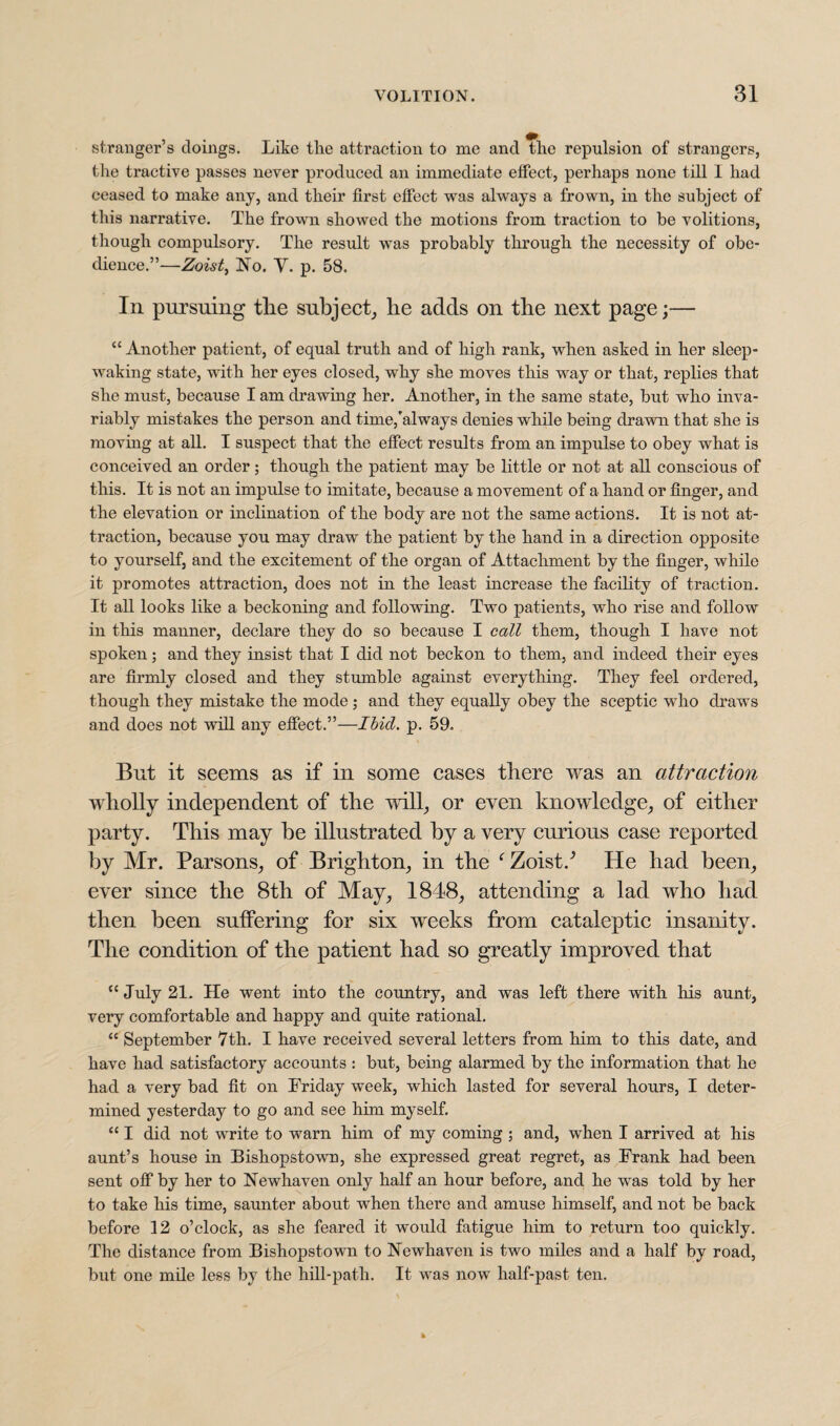 stranger’s doings. Like the attraction to me and the repulsion of strangers, the tractive passes never produced an immediate effect, perhaps none till I had ceased to make any, and their first effect was always a frown, in the subject of this narrative. The frown showed the motions from traction to be volitions, though compulsory. The result was probably through the necessity of obe¬ dience.”—Zoist, No. V. p. 58. In pursuing tlie subject, he adds on the next page;— “ Another patient, of equal truth and of high rank, when asked in her sleep¬ waking state, with her eyes closed, why she moves this way or that, replies that she must, because I am drawing her. Another, in the same state, but who inva¬ riably mistakes the person and time,'always denies while being drawn that she is moving at all. I suspect that the effect results from an impulse to obey what is conceived an order; though the patient may be little or not at all conscious of this. It is not an impulse to imitate, because a movement of a hand or finger, and the elevation or inclination of the body are not the same actions. It is not at¬ traction, because you may draw the patient by the hand in a direction opposite to yourself, and the excitement of the organ of Attachment by the finger, while it promotes attraction, does not in the least increase the facility of traction. It all looks like a beckoning and following. Two patients, who rise and follow in this manner, declare they do so because I call them, though I have not spoken; and they insist that I did not beckon to them, and indeed their eyes are firmly closed and they stumble against everything. They feel ordered, though they mistake the mode; and they equally obey the sceptic wTho draws and does not will any effect.”—Ibid. p. 59. But it seems as if in some cases there was an attraction wholly independent of the will, or even knowledge, of either party. This may be illustrated by a very curious case reported by Mr. Parsons, of Brighton, in the f Zoist.^ He had been, ever since the 8th of May, 1848, attending a lad who had then been suffering for six weeks from cataleptic insanity. The condition of the patient had so greatly improved that cc July 21. He went into the country, and was left there with his aunt, very comfortable and happy and quite rational. “ September 7th. I have received several letters from him to this date, and have had satisfactory accounts : but, being alarmed by the information that he had a very bad fit on Friday week, which lasted for several hours, I deter¬ mined yesterday to go and see him myself. “ I did not write to warn him of my coming ; and, when I arrived at his aunt’s house in Bishopstown, she expressed great regret, as Frank had been sent off by her to Newhaven only half an hour before, and he was told by her to take his time, saunter about when there and amuse himself, and not be back before 12 o’clock, as she feared it would fatigue him to return too quickly. The distance from Bishopstown to Newhaven is two miles and a half by road, but one mile less by the hill-path. It was now half-past ten.