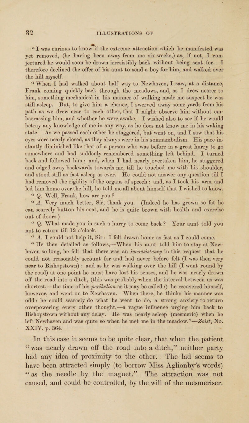 “ I was curious to know if tlie extreme attraction which he manifested was yet removed, (he having been away from me six weeks,) as, if not, I con¬ jectured he would soon be drawn irresistibly back without being sent for. I therefore declined the offer of his aunt to send a boy for him, and walked over the hill myself. cc When I had walked about half way to Newhaven, I saw, at a distance, Frank coming quickly back through the meadows, and, as I drew nearer to him, something mechanical in his manner of walking made me suspect he was still asleep. But, to give him a chance, I swerved away some yards from his path as we drew near to each other, that I might observe him without em¬ barrassing him, and whether he were awake. I wished also to see if he would betray any knowledge of me in any way, as he does not know me in his waking state. As we passed each other he staggered, but went on, and I saw that his eyes were nearly closed, as they always were in his somnambulism. His pace in¬ stantly diminished like that of a person who was before in a great hurry to go somewhere and had suddenly remembered something left behind. I turned back and followed him ; and, when I had nearly overtaken him, he staggered and edged away backwards towards me, till he touched me with his shoulder, and stood still as fast asleep as ever. He could not answer any question till I had removed the rigidity of the organs of speech : and, as I took his arm and led him home over the hill, he told me all about himself that I wished to know\ “ Q. Well, Frank, how are you ? “ A. Very much better, Sir, thank you. (Indeed he has grown so fat he can scarcely button his coat, and he is quite brown with health and exercise out of doors.) “ Q. What made you in such a hurry to come back ? Your aunt told you not to return till 12 o’clock. “ A. I could not help it, Sir : I felt drawn home as fast as I could come. “ He then detailed as follows,—When his aunt told him to stay at New¬ haven so long, he felt that there was an inconsistency in this request that he could not reasonably account for and had never before felt (I was then very near to Bishopstown) : and as he wras walking over the hill (I went round by the road) at one point he must have lost his senses, and he was nearly drawn off the road into a ditch, (this was probably when the interval between us was shortest,—the time of his 'perihelion as it may be called :) he recovered himself, however, and went on to Newhaven. When there, he thinks his manner was odd: he could scarcely do what he went to do, a strong anxiety to return overpowering every other thought,—a vague influence urging him back to Bishopstown without any delay. He was nearly asleep (mesmeric) when he left Newhaven and was quite so when he met me in the meadow.”—Zoist, No. XXIV. p. 364. In this case it seems to be quite clear, that when the patient “was nearly drawn off the road into a ditch,” neither party had any idea of proximity to the other. The lad seems to have been attracted simply (to borrow Miss Aglionby's words) “ as the needle by the magnet.” The attraction was not caused, and could be controlled, by the will of the mesmeriser.