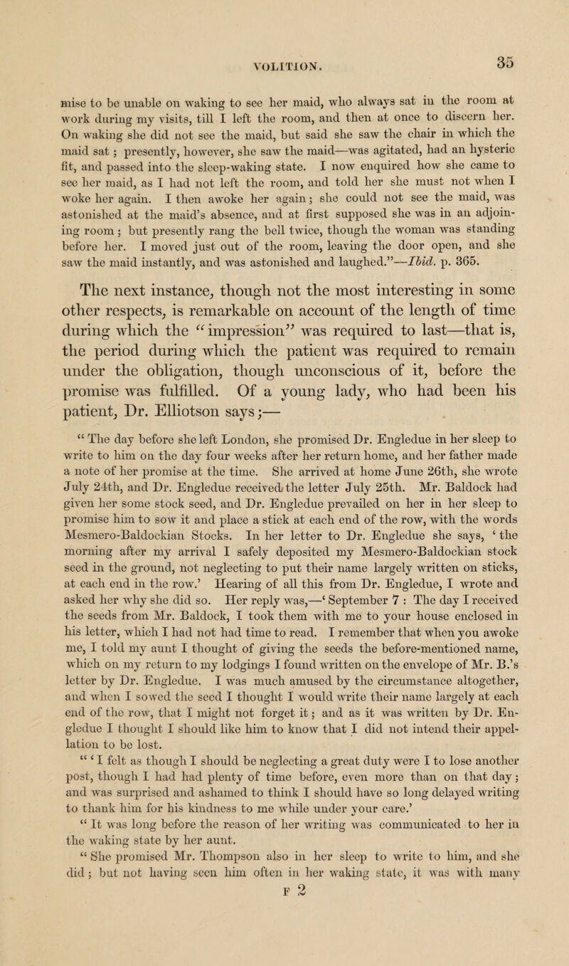 mise to bo unable on waking to see her maid, who always sat in the room at work during my visits, till I left the room, and then at once to discern her. On waking she did not see the maid, but said she saw the chair in which the maid sat; presently, however, she saw the maid—was agitated, had an hysteric fit, and passed into the sleep-waking state. I now enquired how she came to see her maid, as I had not left the room, and told her she must not when I woke her again. I then awoke her again; she could not see the maid, was astonished at the maid’s absence, and at first supposed she was in an adjoin¬ ing room; but presently rang the bell twice, though the woman was standing before her. I moved just out of the room, leaving the door open, and she saw the maid instantly, and was astonished and laughed.”—Ibicl. p. 365. The next instance, though not the most interesting in some other respects, is remarkable on account of the length of time during which the “ impression” was required to last—that is, the period during which the patient was required to remain under the obligation, though unconscious of it, before the promise was fulfilled. Of a young lady, who had been his patient, Dr. Elliotson says;— “ The day before she left London, she promised Dr. Engledue in her sleep to write to him on the day four weeks after her return home, and her father made a note of her promise at the time. She arrived at home June 26th, she wrote July 24th, and Dr. Engledue received* the letter July 25th. Mr. Baldock had given her some stock seed, and Dr. Engledue prevailed on her in her sleep to promise him to sow it and place a stick at each end of the row, with the words Mesmero-Baldockian Stocks. In her letter to Dr. Engledue she says, ‘ the morning after my arrival I safely deposited my Mesmero-Baldockian stock seed in the ground, not neglecting to put their name largely written on sticks, at each end in the row.’ Hearing of all this from Dr. Engledue, I wrote and asked her why she did so. Her reply was,—‘ September 7 : The day I received the seeds from Mr. Baldock, I took them with me to your house enclosed in his letter, which I had not had time to read. I remember that when you awoke me, I told my aunt I thought of giving the seeds the before-mentioned name, which on my return to my lodgings I found written on the envelope of Mr. B.’s letter by Dr. Engledue. I was much amused by the circumstance altogether, and when I sowed the seed I thought I would write their name largely at each end of the row, that I might not forget it; and as it wras written by Dr. En¬ gledue I thought I should like him to know that I did not intend their appel¬ lation to be lost. “ ‘ I felt as though I should be neglecting a great duty were I to lose another post, though I had had plenty of time before, even more than on that day; and was surprised and ashamed to think I should have so long delayed writing to thank him for his kindness to me while under your care.’ “ It was long before the reason of her writing was communicated to her in the waking state by her aunt. “ She promised Mr. Thompson also in her sleep to write to him, and she did ; but not having seen him often in her waking state, it was with many F 2