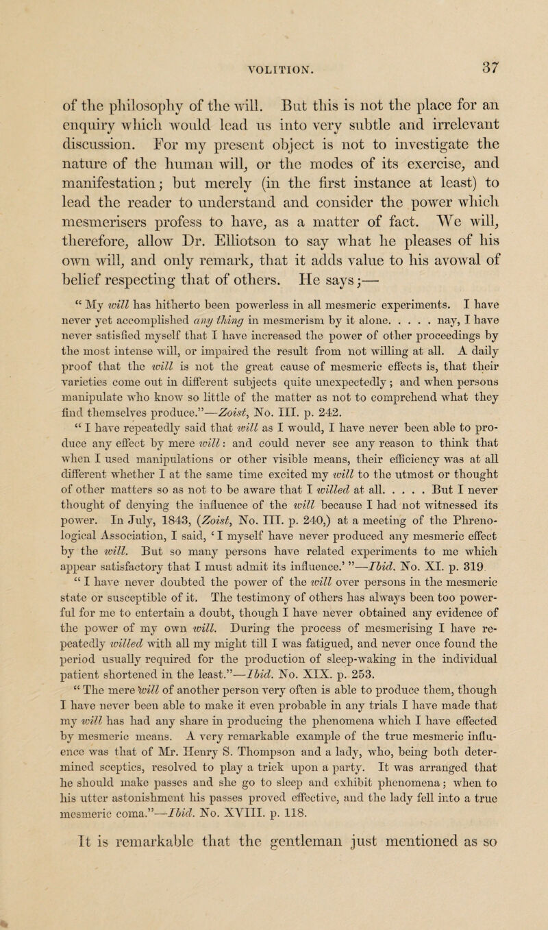 of the philosophy of the will. But this is not the place for an enquiry which would lead us into very subtle and irrelevant discussion. For my present object is not to investigate the nature of the human will, or the modes of its exercise, and manifestation; but merely (in the first instance at least) to lead the reader to understand and consider the power which mesmerisers profess to have, as a matter of fact. We will, therefore, allow Dr. Elliotson to say what he pleases of his own will, and only remark, that it adds value to his avowal of belief respecting that of others. He says;—■ “ My will lias hitherto been powerless in all mesmeric experiments. I have never yet accomplished any thing in mesmerism by it alone.nay, I have never satisfied myself that I have increased the power of other proceedings by the most intense will, or impaired the result from not willing at all. A daily proof that the will is not the great cause of mesmeric effects is, that their varieties come out in different subjects quite unexpectedly; and when persons manipulate who know so little of the matter as not to comprehend what they find themselves produce.”—Zoist, No. III. p. 242. “ I have repeatedly said that will as I would, I have never been able to pro¬ duce any effect by mere will: and could never see any reason to think that when I used manipulations or other visible means, their efficiency was at all different whether I at the same time excited my will to the utmost or thought of other matters so as not to be aware that I tvilled at all.But I never thought of denying the influence of the will because I had not witnessed its power. In July, 1843, (Zoist, No. III. p. 240,) at a meeting of the Phreno¬ logical Association, I said, ‘ I myself have never produced any mesmeric effect by the will. But so many persons have related experiments to me which appear satisfactory that I must admit its influence.5 ”—Ibicl. No. XI. p. 319 “ I have never doubted the power of the will over persons in the mesmeric state or susceptible of it. The testimony of others has always been too power¬ ful for me to entertain a doubt, though I have never obtained any evidence of the power of my own ivill. During the process of mesmerising I have re¬ peatedly -willed with all my might till I was fatigued, and never once found the period usually required for the production of sleep-waking in the individual patient shortened in the least.”—Ibid. No. XIX. p. 253. “ The mere \oill of another person very often is able to produce them, though I have never been able to make it even probable in any trials I have made that my will has had any share in producing the phenomena which I have effected by mesmeric means. A very remarkable example of the true mesmeric influ¬ ence was that of Mr. Henry S. Thompson and a lady, who, being both deter¬ mined sceptics, resolved to play a trick upon a party. It was arranged that he should make passes and she go to sleep and exhibit phenomena; when to his utter astonishment his passes proved effective, and the lady fell into a true mesmeric coma.”—Ibid. No. XVIII. p. 118. It is remarkable that the gentleman just mentioned as so