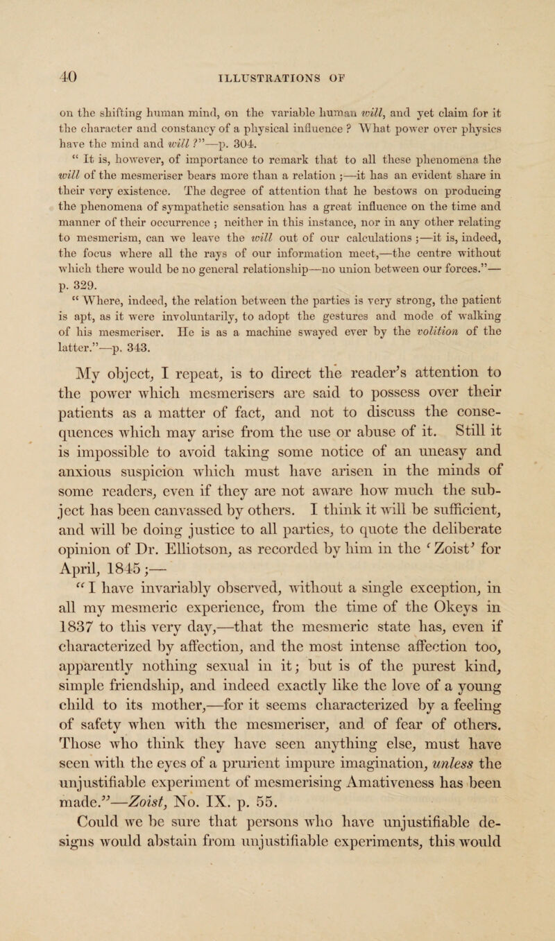 on the shifting human mind, on the variable human will, and yet claim for it the character and constancy of a physical influence ? What power over physics have the mind and will ?”—p. 304. “ It is, howevei', of importance to remark that to all these phenomena the xvill of the mesmeriser bears more than a relation ;—it has an evident share in their very existence. The degree of attention that he bestows on producing the phenomena of sympathetic sensation has a great influence on the time and manner of their occurrence ; neither in this instance, nor in any other relating to mesmerism, can we leave the will out of our calculations ;—it is, indeed, the focus where all the rays of our information meet,—the centre without which there would be no general relationship—no union between our forces.”— p. 329. “ Where, indeed, the relation between the parties is very strong, the patient is apt, as it were involuntarily, to adopt the gestures and mode of walking of his mesmeriser. lie is as a machine swayed ever by the volition of the latter.”—p. 343. My object, I repeat, is to direct tlie reader’s attention to tlie power which mesmerisers are said to possess over their patients as a matter of fact, and not to discuss the conse¬ quences which may arise from the use or abuse of it. Still it is impossible to avoid taking some notice of an uneasy and anxious suspicion which must have arisen in the minds of some readers, even if they are not aware how much the sub¬ ject has been canvassed by others. I think it will be sufficient, and will be doing justice to all parties, to quote the deliberate opinion of Dr. Elliotson, as recorded by him in the f Zoist’ for April, 1845;— u I have invariably observed, without a single exception, in all my mesmeric experience, from the time of the Okeys in 1837 to this very day,—that the mesmeric state has, even if characterized by affection, and the most intense affection too, apparently nothing sexual in it; but is of the purest kind, simple friendship, and indeed exactly like the love of a young child to its mother,—for it seems characterized by a feeling of safety when with the mesmeriser, and of fear of others. Those who think they have seen anything else, must have seen with the eyes of a prurient impure imagination, unless the unjustifiable experiment of mesmerising Amativeness has been made.”—Zoist, No. IX. p. 55. Could we be sure that persons who have unjustifiable de¬ signs would abstain from unjustifiable experiments, this would