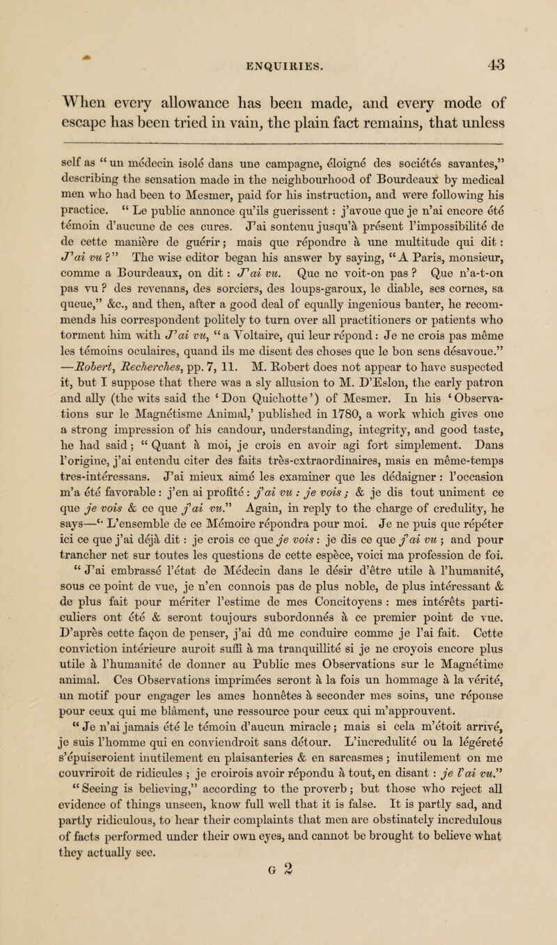 When every allowance has been made, and every mode of escape has been tried in vain, the plain fact remains, that unless self as “ un medecin isole dans une campagne, eloigne des societes savantes,” describing the sensation made in the neighbourhood of Bourdeaux by medical men who had been to Mesmer, paid for his instruction, and were following his practice. “ Le public annonce qu’ils guerissent: j’avoue que je n’ai encore etd temoin d’aucune de ces cures. J’ai sontenu jusquA present l’impossibilite de de cette maniere de guerir; mais que repondre a une multitude qui dit: tVai vu ?” The wise editor began his answer by saying, “A Paris, monsieur, comme a Bourdeaux, on dit: J’ai vu. Que ne voit-on pas ? Que n’a-t-on pas vu ? des revenans, des sorciers, des loups-garoux, le diable, ses cornes, sa queue,” &c., and then, after a good deal of equally ingenious banter, he recom¬ mends his correspondent politely to turn over all practitioners or patients who torment him with J’ai vu, “ a Yoltaire, qui leur repond: Je ne crois pas meme les temoins oculaires, quand ils me disent des choses que le bon sens desavoue.” —Robert, Recherches, pp. 7, 11. M. Bobert does not appear to have suspected it, but I suppose that there was a sly allusion to M. D’Eslon, the early patron and ally (the wits said the ‘ Don Quichotte’) of Mesmer. In his ‘Observa¬ tions sur le Magnetisme Animal,’ published in 1780, a work which gives one a strong impression of his candour, understanding, integrity, and good taste, he had said; “Quant & moi, je crois en avoir agi fort simplement. Bans l’origine, j’ai entendu citer des faits tres-extraordinaires, mais en meme-temps tres-interessans. J’ai rnieux aime les examiner que les dedaigner : l’occasion m’a ete favorable : j’en ai profite : fai vu : je vois ; & je dis tout uniment ce que je vois & ce que j’ai vu.” Again, in reply to the charge of credulity, he says—“ L’ensemble de ce Memoire repondra pour moi. Je ne puis que repeter ici ce que j’ai deja dit: je crois ce que je vois: je dis ce que j’ai vu ; and pour trancher net sur toutes les questions de cette espece, voici ma profession de foi. “ J’ai embrasse l’etat de Medecin dans le desir d’etre utile a l’humanite, sous ce point de vue, je n’en connois pas de plus noble, de plus interessant & de plus fait pour meriter l’estime de mes Concitoyens : mes interets parti¬ culars out ete & seront toujours subordonnes a ce premier point de vue. D’apres cette fa^on de penser, j’ai du me conduire comme je l’ai fait. Cette conviction interieure auroit suffi h ma tranquillite si je ne croyois encore plus utile a l’humanite de donner au Public mes Observations sur le Magnetime animal. Ces Observations imprimees seront a la fois un hommage a la verite, un motif pour engager les ames honnetes & seconder mes soins, une reponse pour ceux qui me blament, une ressource pour ceux qui m’approuvent. “ Je n’ai jamais ete le temoin d’aucun miracle; mais si cela m’etoit arrive, je suis l’homme qui en conviendroit sans detour. L’incredulite ou la legerete s’epuiseroient inutilement en plaisanteries & en sarcasmes; inutilement on me couvriroit de ridicules ; je croirois avoir repondu a tout, en disant : je Vai vu.” “ Seeing is believing,” according to the proverb; but those who reject all evidence of things unseen, know full well that it is false. It is partly sad, and partly ridiculous, to hear their complaints that men are obstinately incredulous of facts performed under their own eyes, and cannot be brought to believe what they actually see. r 9 Lr <v