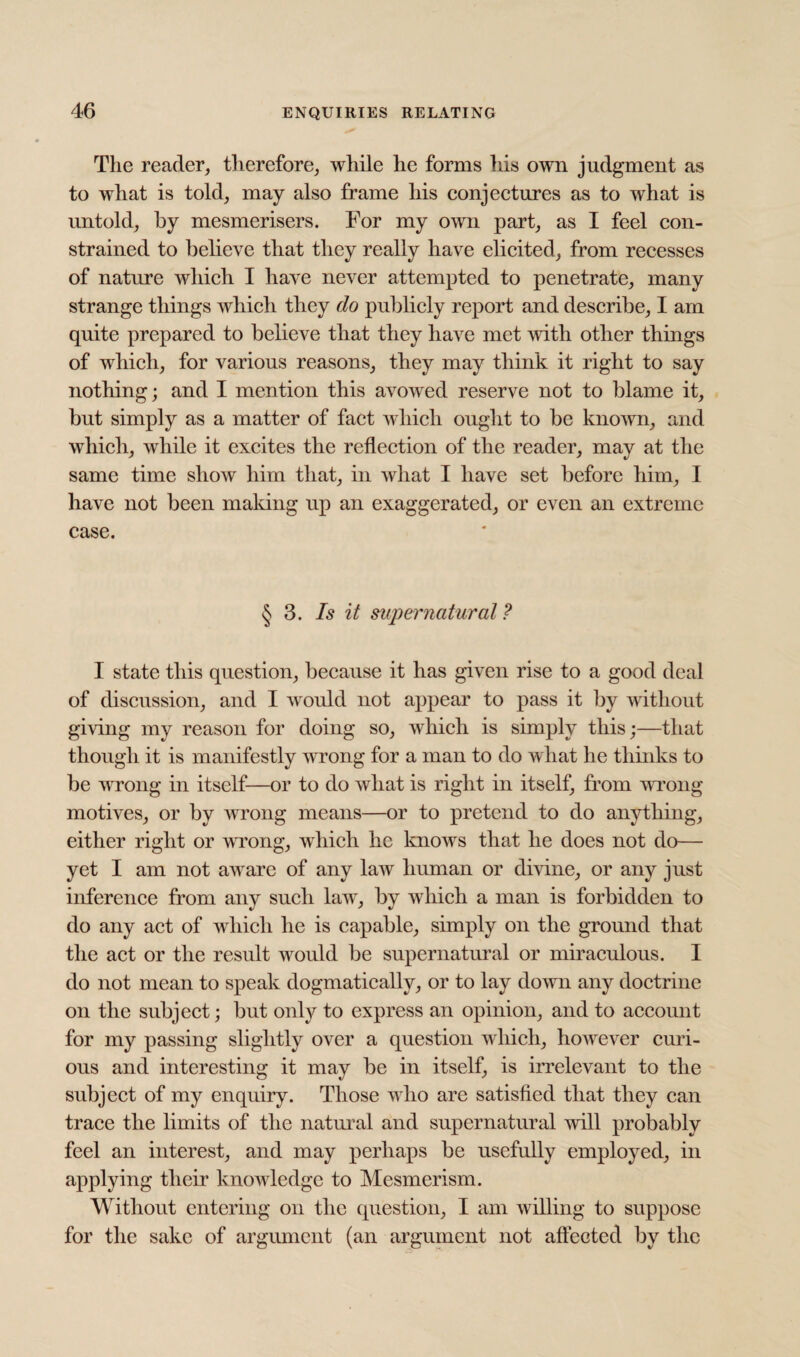 The reader, therefore, while he forms his own judgment as to what is told, may also frame his conjectures as to what is untold, by mesmerisers. For my own part, as I feel con¬ strained to believe that they really have elicited, from recesses of nature which I have never attempted to penetrate, many strange things which they do publicly report and describe, I am quite prepared to believe that they have met with other things of which, for various reasons, they may think it right to say nothing; and I mention this avowed reserve not to blame it, but simply as a matter of fact which ought to be known, and which, while it excites the reflection of the reader, may at the same time show him that, in what I have set before him, I have not been making up an exaggerated, or even an extreme case. § 3. Is it supernatural ? I state this question, because it has given rise to a good deal of discussion, and I would not appear to pass it by without giving my reason for doing so, which is simply this;—that though it is manifestly wrong for a man to do what he thinks to be wrong in itself—or to do wliat is right in itself, from wrong motives, or by wrong means—or to pretend to do anything, either right or wTong, which he knows that he does not do— yet I am not awr are of any law human or divine, or any just inference from any such lawr, by which a man is forbidden to do any act of which he is capable, simply on the ground that the act or the result would be supernatural or miraculous. I do not mean to speak dogmatically, or to lay down any doctrine on the subject; but only to express an opinion, and to account for my passing slightly over a question which, however curi¬ ous and interesting it may be in itself, is irrelevant to the subject of my enquiry. Those w ho are satisfied that they can trace the limits of the natural and supernatural wdll probably feel an interest, and may perhaps be usefully employed, in applying their knowledge to Mesmerism. Without entering on the question, I am willing to suppose for the sake of argument (an argument not affected by the