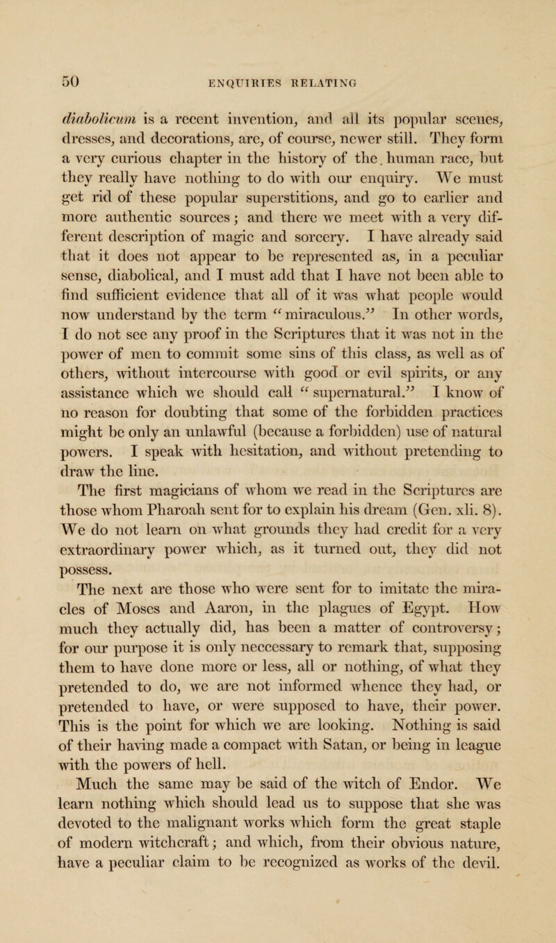 diabolicum is a recent invention, and all its popular scenes, dresses, and decorations, are, of course, newer still. They form a very curious chapter in the history of the. human race, hut they really have nothing to do with our enquiry. We must get rid of these popular superstitions, and go to earlier and more authentic sources; and there we meet with a very dif¬ ferent description of magic and sorcery. I have already said that it does not appear to he represented as, in a peculiar sense, diabolical, and I must add that I have not been able to find sufficient evidence that all of it was what people would now understand bv the term “ miraculous.” In other words, I do not see any proof in the Scriptures that it was not in the power of men to commit some sins of this class, as well as of others, without intercourse with good or evil spirits, or any assistance which we should call “ supernatural.” I know of no reason for doubting that some of the forbidden practices might be only an unlawful (because a forbidden) use of natural powers. I speak with hesitation, and without pretending to draw the line. The first magicians of whom we read in the Scriptures are those whom Pliaroali sent for to explain his dream (Gen. xli. 8). We do not learn on wdiat grounds they had credit for a very extraordinary power which, as it turned out, they did not possess. The next are those who were sent for to imitate the mira¬ cles of Moses and Aaron, in the plagues of Egypt. How much they actually did, has been a matter of controversy; for our purpose it is only neccessary to remark that, supposing them to have done more or less, all or nothing, of what they pretended to do, we are not informed whence they had, or pretended to have, or were supposed to have, their power. This is the point for which we are looking. Nothing is said of their haring made a compact with Satan, or being in league with the powers of hell. Much the same may he said of the witch of Endor. We learn nothing which should lead us to suppose that she was devoted to the malignant works which form the great staple of modern witchcraft; and which, from their obvious nature, have a peculiar claim to be recognized as works of the devil.