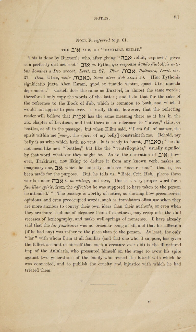 Note F, referred to p. 61. THE nw ATTB, OR “FAMILIAR SPIRIT.” This is done by Buxtorf; who, after giving “ PO& voluit, acquievit,” gives as a perfectly distinct root “ m- Pytho, qui responsa dando diabolicis arti- bus homines a Deo avocat, Levit. xx. 27. Plur. JTON, Dgthones, Levit. xix. 31. Item, Utres, unde Sicut utres Job xxxii 19. Hinc Pythonis significatio juxta Aben Esram, quod ex tumido ventre, quasi Utre oracula. depromeret.” Castell does the same as Buxtorf, in almost the same words ; therefore I only copy the words of the latter ; and I do that for the sake ot the reference to the Book of Job, which is common to both, and which I would not appear to pass over. I really think, however, that the reflecting reader will believe that has the same meaning there as it has in the xix. chapter of Leviticus, and that there is no reference to cc utres,” skins, or bottles, at all in the passage; but when Elihu said, “ I am full of matter, the spirit within me [marg. the spirit of my belly] constraineth me. Behold, my belly is as wine which hath no vent ; it is ready to burst, JTQiO ke did not mean like new “ bottles*” but like the “ ventriloquists,” usually signified by that word, whatever they might be. As to the derivation of how¬ ever, Parkhurst, not liking to deduce it from any known verb, makes an imaginary one, na, wilick he honestly confesses “occurs not”—that is, has been made for the purpose. But, he tells us, “ Bate, Crit. Heb., places these words under ma to be willing, and says, c this is a very proper word for a familiar spirit, from the affection he was supposed to have taken to the person he attended.’ ” The passage is worthy of notice, as showing how preconceived opinions, and even preoccupied words, such as translators often use when they are more anxious to convey their own ideas than their author’s, or even when they are more studious of elegance than of exactness, may creep into the dull recesses of lexicography, and make well-springs of nonsense. I have already said that the lar familiaris was no oracular being at all, and that his affection (if he had any) was rather to the place than to the person. At least, the only “ lar ” with whom I am at all familiar (and that one who, I suppose, has given the fullest account of himself that such a creature ever did) is the ill-natured imp of the Aulularia, who presented himself on the stage to avow his spite against two generations of the family who owned the hearth with which he was connected, and to publish the cruelty and injustice with which he had treated them. M