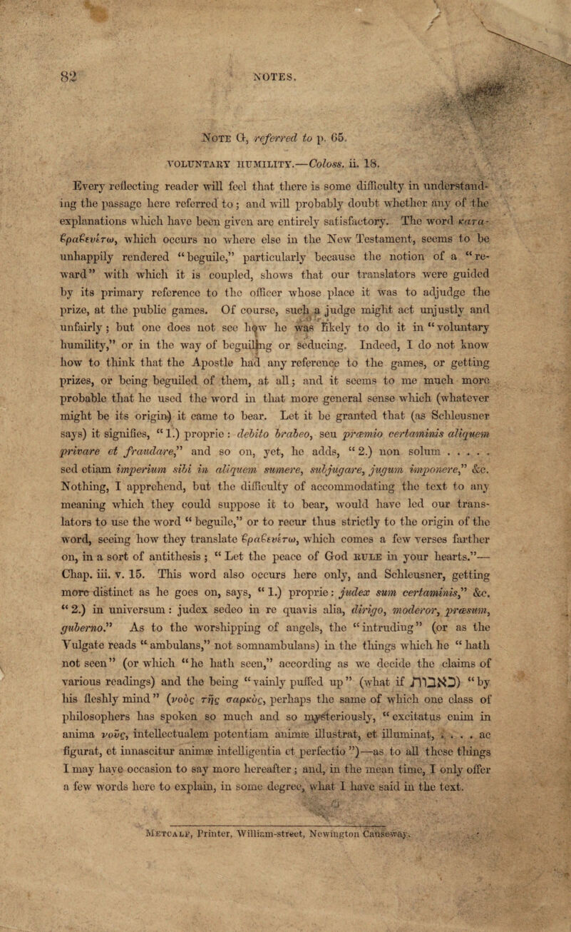 Note (1, referred to p. 05. VOLUNTARY HUMILITY.—Coloss. ii. 18. Every reflecting reader will feel that there is some difficulty in understand¬ ing the passage here referred to; and will probably doubt whether any of the explanations which have been given are entirely satisfactory. The word Kara- €pa€evtTio> which occurs no where else in the New Testament, seems to be unhappily rendered “beguile,” particularly because the notion of a “re¬ ward” with which it is coupled, shows that our translators were guided by its primary reference to the officer whose place it was to adjudge the prize, at the public games. Of course, such a judge might act unjustly and unfairly ; but one does not see h*w he was likely to do it in “ voluntary humility,” or in the way of beguiling or seducing. Indeed, I do not know how to think that the Apostle had any reference to the games, or getting prizes, or being beguiled of them, at all; and it seems to me much more probable that he used the word in that more general sense which (whatever might be its origin) it came to bear. Let it be granted that (as Sclileusner says) it signifies, “ 1.) proprie : debito brabeo, seu preemio certaminis aliquem privare ct fraudaref and so on, yet, he adds, “ 2.) non solum. sed etiam imperium sibi in aliquem mmere, suljugare, jugum imponeref &c. Nothing, I apprehend, but the difficulty of accommodating the text to any meaning which they could suppose it to bear, would have led our trans¬ lators to use the word “ beguile,” or to recur thus strictly to the origin of the word, seeing how they translate €pa€tvsru>} which comes a few verses farther on, in a sort of antithesis ; “ Let the peace of God rule in your hearts.”— Chap. iii. v. 15. This word also occurs here only, and Schleusner, getting more distinct as he goes on, says, “ 1.) proprie: judex sum certaminis,” &c. “ 2.) in universum: judex sedeo in re quavis alia, dirigo, moderor, preesum, guberno.” As to the worshipping of angels, the “intruding” (or as the Vulgate reads “ ambulans,” not sonmambulans) in the things which he “ hath not seen” (or which “he hath seen,” according as we decide the claims of various readings) and the being “ vainly puffed up ” (what if JTQiO) “ by his fleshly mind ” (vodg rrjg aapKog, perhaps the same of which one class of philosophers has spoken so much and so mysteriously, “ excitatus enim in anima vovc, intellectualem potentiam an ini a; illustrat, et illuminat, . . . . ac flgurat, et innascitur anima; intelligent^ ct perfectio ”)—as to all these things I may have occasion to say more hereafter; and, in the mean time, I only offer a few words here to explain, in some degree, what 1 have said in the text. ' 0 . V .  • V' - . \’.v. y • '• Metcalf, Printer, William-street, Newington Causeway.