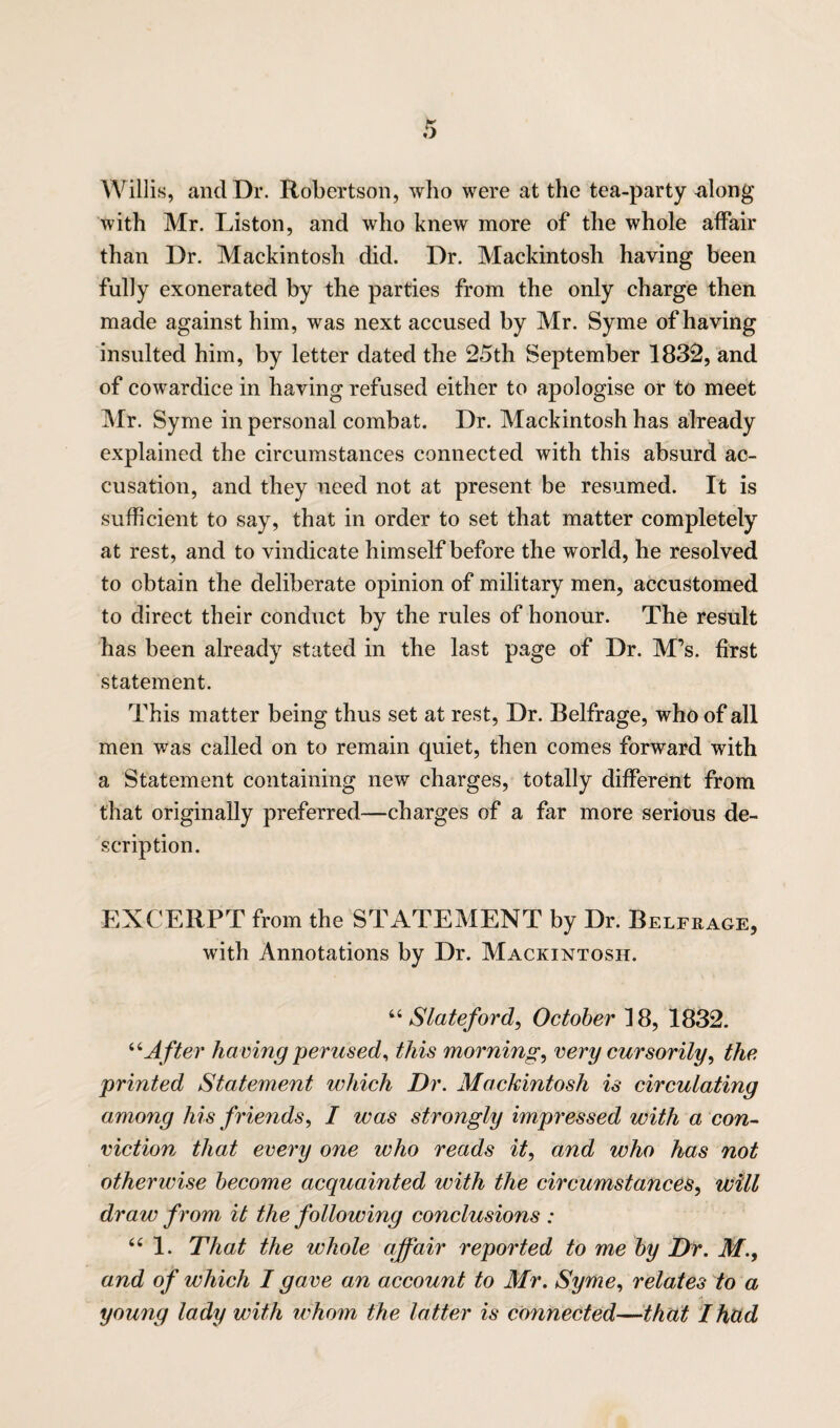 Willis, and Dr. Robertson, who were at the tea-party along with Mr. Liston, and who knew more of the whole affair than Dr. Mackintosh did. Dr. Mackintosh having been fully exonerated by the parties from the only charge then made against him, was next accused by Mr. Syme of having insulted him, by letter dated the 25th September 1832, and of cowardice in having refused either to apologise or to meet Mr. Syme in personal combat. Dr. Mackintosh has already explained the circumstances connected with this absurd ac¬ cusation, and they need not at present be resumed. It is sufficient to say, that in order to set that matter completely at rest, and to vindicate himself before the world, he resolved to obtain the deliberate opinion of military men, accustomed to direct their conduct by the rules of honour. The result has been already stated in the last page of Dr. M’s. first statement. This matter being thus set at rest, Dr. Belfrage, who of all men was called on to remain quiet, then comes forward with a Statement containing new charges, totally different from that originally preferred—charges of a far more serious de¬ scription. EXCERPT from the STATEMENT by Dr. Belfrage, with Annotations by Dr. Mackintosh. “ Slateford, October 18, 1832. “A fter having perused, this mornings very cursorily, the printed Statement which Dr. Mackintosh is circulating among his friends, I was strongly impressed with a con¬ viction that every one who reads it, and who has not otherwise become acquainted with the circumstances, will draw from it the following conclusions : “ 1. That the whole affair reported to me by Dr. M., and of which I gave an account to Mr. Syme, relates to a young lady with whom the latter is connected—that I hud