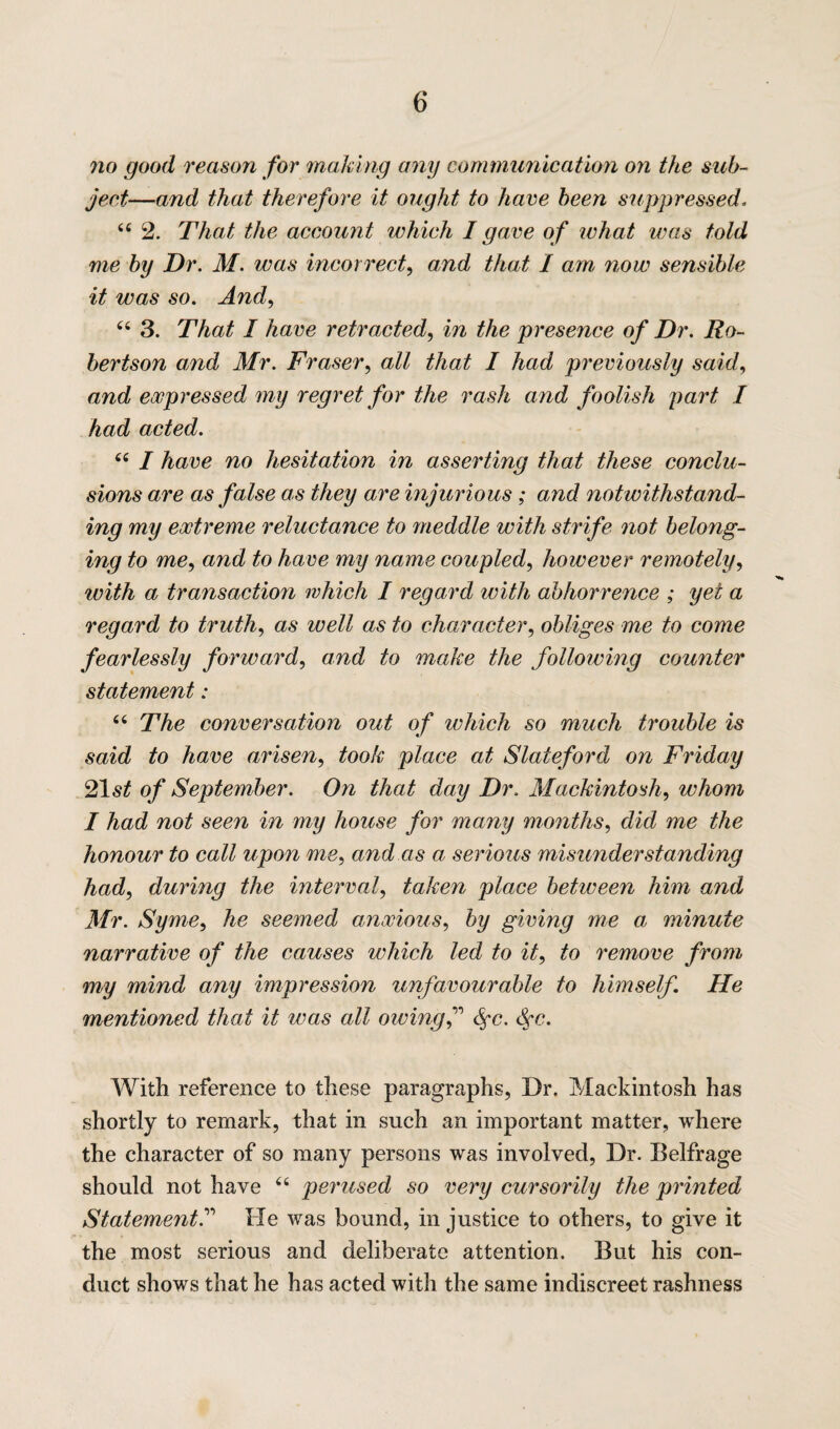 no good reason for making any communication on the sub¬ ject—and that therefore it ought to have been suppressed 44 2. That the account which I gave of what was told me by Dr. M. was incorrect, and that I am now sensible it was so. And, 44 3. That I have retracted, in the presence of Dr. Ro¬ bertson and Mr. Fraser, all that I had previously said, and expressed my regret for the rash and foolish part I had acted. 44 I have no hesitation in asserting that these conclu¬ sions are as false as they are injurious ; and notwithstand¬ ing my extreme reluctance to meddle with strife not belong¬ ing to me, and to have my name coupled, however remotely, with a transaction which I regard with abhorrence ; yet a regard to truth, as well as to character, obliges me to come fearlessly forward, and to make the following counter statement: 44 The conversation out of which so much trouble is said to have arisen, took place at Slateford on Friday 21 st of September. On that day Dr. Mackintosh, whom I had not seen in my house for many months, did me the honour to call upon me, and as a serious misunderstanding had, during the interval, taken place between him and Mr. Syme, he seemed anxious, by giving me ai minute narrative of the causes which led to it, to remove from my mind any impression unfavourable to himself. He mentioned that it was all owing f Sc. With reference to these paragraphs, Dr. Mackintosh has shortly to remark, that in such an important matter, where the character of so many persons was involved, Dr. Belfrage should not have 44 perused so very cursorily the printed StatementHe was bound, in justice to others, to give it the most serious and deliberate attention. But his con¬ duct shows that he has acted with the same indiscreet rashness