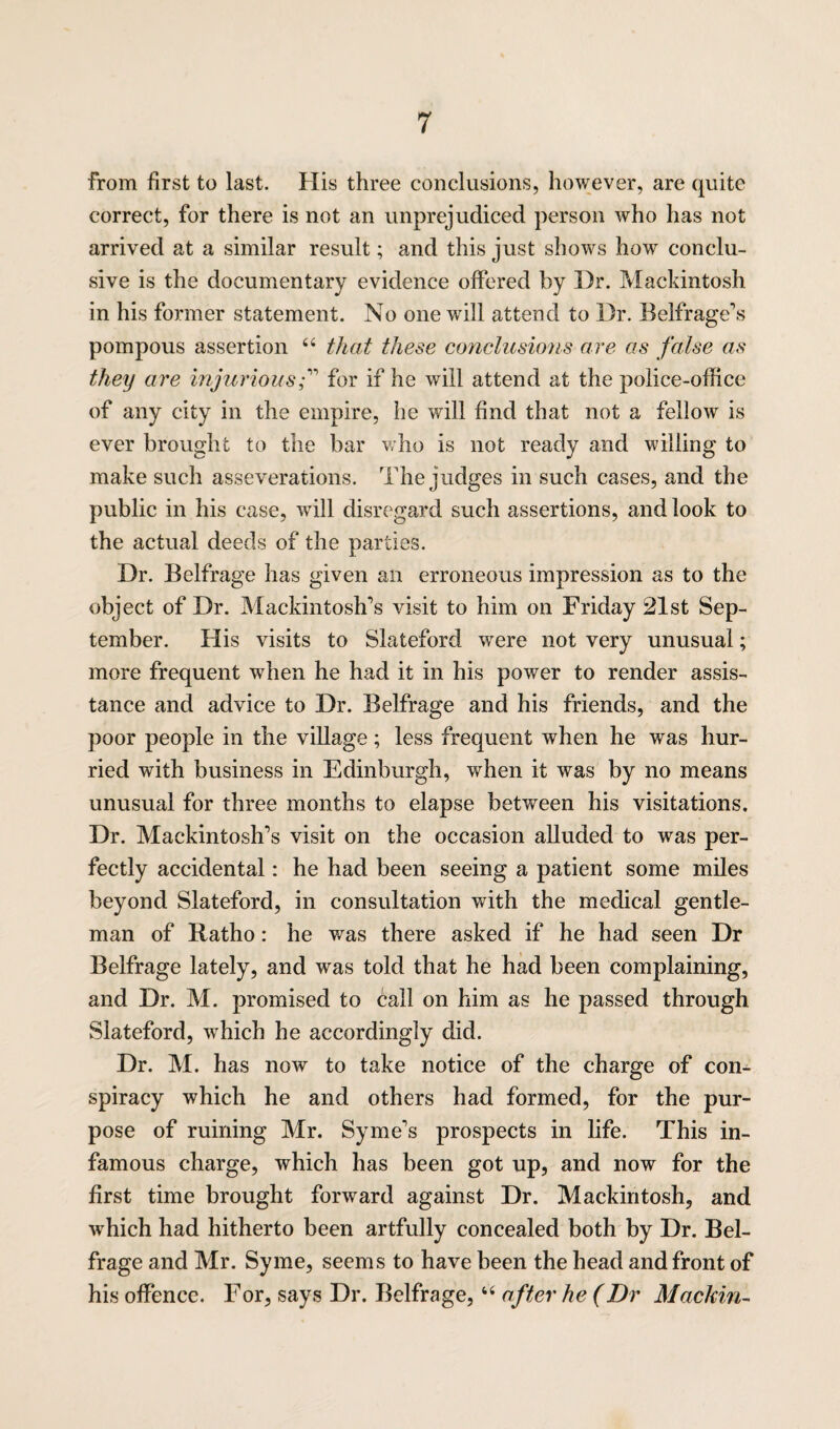 from first to last. His three conclusions, however, are quite correct, for there is not an unprejudiced person who has not arrived at a similar result; and this just shows how conclu¬ sive is the documentary evidence offered by Dr. Mackintosh in his former statement. No one will attend to Dr. Belfrage’s pompous assertion 44 that these conclusions are as false as they are injurious f for if he will attend at the police-office of any city in the empire, he will find that not a fellow is ever brought to the bar who is not ready and willing to make such asseverations. The judges in such cases, and the public in his case, will disregard such assertions, and look to the actual deeds of the parties. Dr. Belfrage has given an erroneous impression as to the object of Dr. Mackintoshes visit to him on Friday 21st Sep¬ tember. His visits to Slateford were not very unusual; more frequent when he had it in his power to render assis¬ tance and advice to Dr. Belfrage and his friends, and the poor people in the village; less frequent when he was hur¬ ried with business in Edinburgh, when it was by no means unusual for three months to elapse between his visitations. Dr. Mackintosh’s visit on the occasion alluded to was per¬ fectly accidental: he had been seeing a patient some miles beyond Slateford, in consultation with the medical gentle¬ man of Ratho: he was there asked if he had seen Dr Belfrage lately, and was told that he had been complaining, and Dr. M. promised to call on him as he passed through Slateford, which he accordingly did. Dr. M. has now to take notice of the charge of con¬ spiracy which he and others had formed, for the pur¬ pose of ruining Mr. Syme’s prospects in life. This in¬ famous charge, which has been got up, and now for the first time brought forward against Dr. Mackintosh, and which had hitherto been artfully concealed both by Dr. Bel¬ frage and Mr. Syme, seems to have been the head and front of his offence. For, says Dr. Belfrage,44 after he (Dr Mackin-