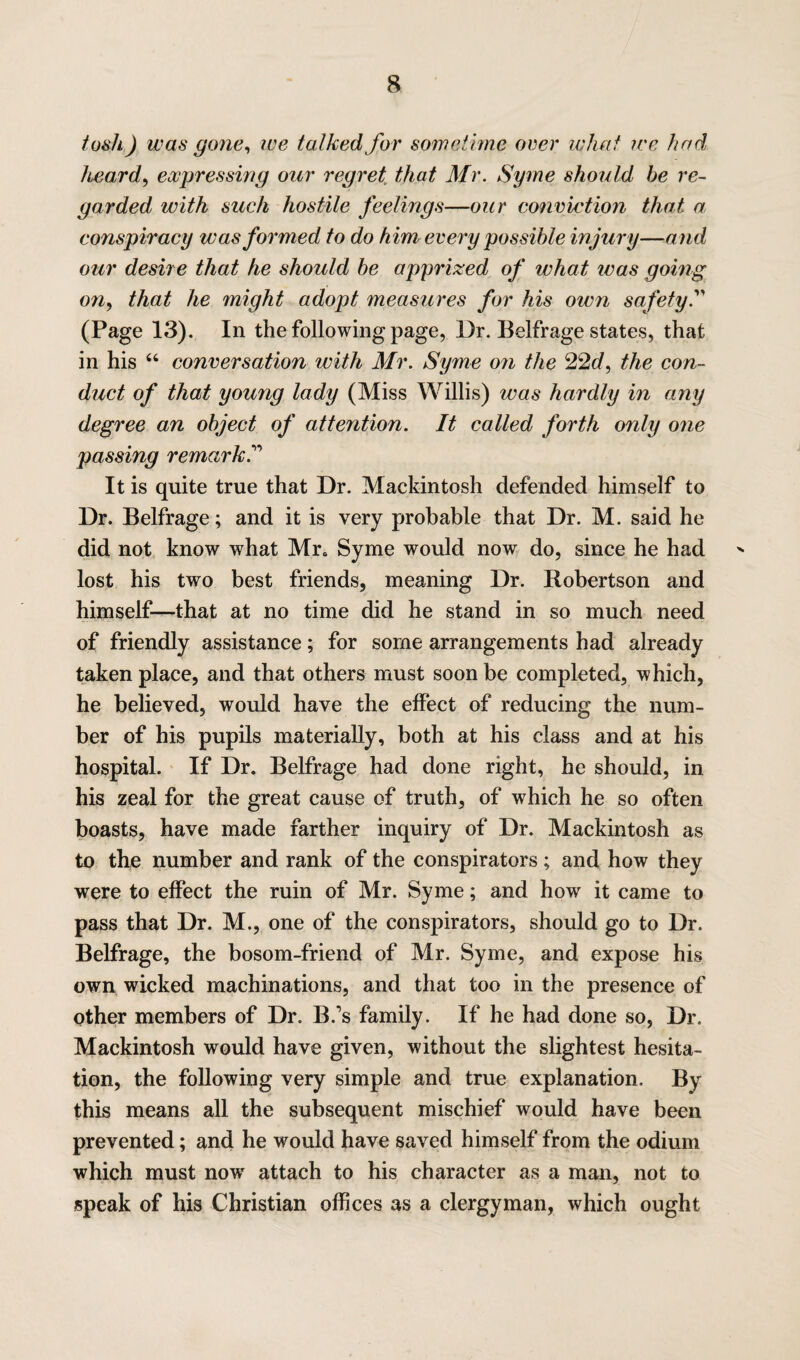 tosh) was gone, we talked for sometime over what ire had heard, expressing our regret that Mr. Syme should he re¬ garded with such hostile feelings—our conviction that a conspiracy was formed to do him every possible injury—and our desire that he should he apprized of what was going on, that he might adopt measures for his own safety. (Page 13). In the following page, Dr. Belfrage states, that in his 44 conversation with Mr. Syme on the 22d, the con¬ duct of that young lady (Miss Willis) was hardly in any degree an object of attention. It called forth only one passing remark. It is quite true that Dr. Mackintosh defended himself to Dr. Belfrage; and it is very probable that Dr. M. said he did not know what Mr. Syme would now do, since he had lost his two best friends, meaning Dr. Bobertson and himself—that at no time did he stand in so much need of friendly assistance; for some arrangements had already taken place, and that others must soon be completed, which, he believed, would have the effect of reducing the num¬ ber of his pupils materially, both at his class and at his hospital. If Dr. Belfrage had done right, he should, in his zeal for the great cause of truth, of which he so often boasts, have made farther inquiry of Dr. Mackintosh as to the number and rank of the conspirators; and how they were to effect the ruin of Mr. Syme; and how it came to pass that Dr. M., one of the conspirators, should go to Dr. Belfrage, the bosom-friend of Mr. Syme, and expose his own wicked machinations, and that too in the presence of other members of Dr. B.’s family. If he had done so, Dr. Mackintosh would have given, without the slightest hesita¬ tion, the following very simple and true explanation. By this means all the subsequent mischief would have been prevented; and he would have saved himself from the odium which must nowr attach to his character as a man, not to speak of his Christian offices as a clergyman, which ought