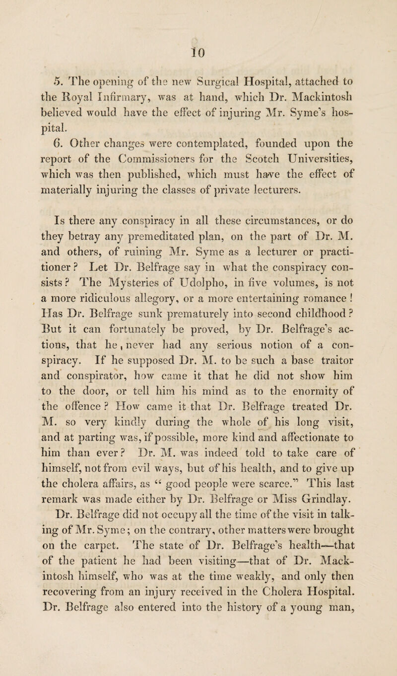 5. The opening of the new Surgical Hospital, attached to the Royal Infirmary, was at hand, which Dr. Mackintosh believed would have the effect of injuring Mr. Syrne's hos¬ pital. 6. Other changes were contemplated, founded upon the report of the Commissioners for the Scotch Universities, which was then published, which must have the effect of materially injuring the classes of private lecturers. Is there any conspiracy in all these circumstances, or do they betray any premeditated plan, on the part of Dr. M. and others, of ruining Mr. Syme as a lecturer or practi¬ tioner ? Let Dr. Belfrage say in what the conspiracy con¬ sists ? The Mysteries of Udolpho, in live volumes, is not a more ridiculous allegory, or a more entertaining romance ! Has Dr. Belfrage sunk prematurely into second childhood ? But it can fortunately be proved, by Dr. Belfrage's ac¬ tions, that he, never had any serious notion of a con¬ spiracy. If he supposed Dr. M. to be such a base traitor and conspirator, how came it that he did not show him to the door, or tell him his mind as to the enormity of the offence? How came it that Dr. Belfrage treated Dr. M. so very kindly during the whole of his long visit, and at parting was, if possible, more kind and affectionate to him than ever ? Dr. M. was indeed told to take care of himself, not from evil ways, but of his health, and to give up the cholera affairs, as <£ good people were scarce.” This last remark was made either by Dr. Belfrage or Miss Grindlay. Dr. Belfrage did not occupy all the time of the visit in talk¬ ing of Mr. Syme; on the contrary, other matters were brought on the carpet. The state of Dr. Belfragcvs health—that of the patient he had been visiting—that of Dr. Mack¬ intosh himself, who was at the time weakly, and only then recovering from an injury received in the Cholera Hospital. Dr. Belfrage also entered into the history of a young man,