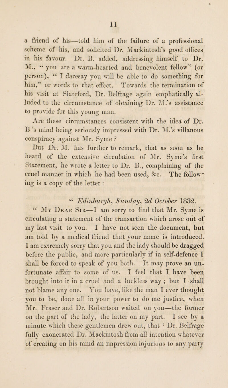 a friend of his—told him of the failure of a professional scheme of his, and solicited Dr. Mackintosh's good offices in his favour. I)r. B. added, addressing himself to Dr. M., 46 you are a warm-hearted and benevolent fellow11 (or person), 44 I daresay you will be able to do something for him,11 or words to that effect. Towards the termination of his visit at Slateford, Dr. Belfrage again emphatically al¬ luded to the circumstance of obtaining Dr. M.’s assistance to provide for this young man. Are these circumstances consistent with the idea of Dr. B’s mind being seriously impressed with Dr. M.’s villanous conspiracy against Mr. Syrne ? But Dr. M. has further to remark, that as soon as he heard of the extensive circulation of Mr. Syme’s first Statement, he wrote a letter to Dr. B., complaining of the cruel manner in which he had been used, &c. The follow¬ ing is a copy of the letter : 44 Edinburgh, Sunday, 2d October 1832. 44 My Dear Sir—I am sorry to find that Mr. Syme is circulating a statement of the transaction which arose out of my last visit to you. I have not seen the document, but am told by a medical friend that your name is introduced. I am extremely sorry that you and the lady should be dragged before the public, and more particularly if in self-defence I shall be forced to speak of you both. It may prove an un¬ fortunate affair to some of us. I feel that I have been brought into it in a cruel and a luckless way ; but I shall not blame any one. You have, like the man I ever thought you to be, done all in your power to do me justice, when Mr. Fraser and Dr. Robertson waited on you—the former on the part of the lady, the latter on my part. I see by a minute which these gentlemen drew out, that 4 Dr. Belfrage fully exonerated Dr. Mackintosh from all intention whatever of creating on his mind an impression injurious to any party