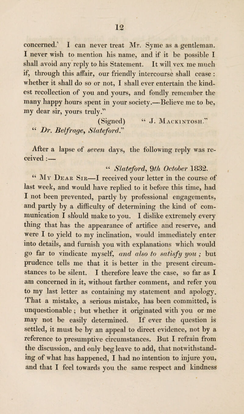 concerned. I can never treat Mr. Syme as a gentleman. I never wish to mention his name, and if it be possible I shall avoid any reply to his Statement. It will vex me much if, through this affair, our friendly intercourse shall cease : whether it shall do so or not, I shall ever entertain the kind¬ est recollection of you and yours, and fondly remember the many happy hours spent in your society.—-Believe me to be, my dear sir, yours truly ” (Signed) 44 J. Mackintosh, 44 Dr. Belfrage, Slateford. After a lapse of seven days, the following reply was re¬ ceived :— 44 Slateford, 9th October 1832. 44 My Dear Sir—I received your letter in the course of last week, and would have replied to it before this time, had I not been prevented, partly by professional engagements, and partly by a difficulty of determining the kind of com¬ munication I sh’ould make to you. I dislike extremely every thing that has the appearance of artifice and reserve, and were I to yield to my inclination, would immediately enter into details, and furnish you with explanations which would go far to vindicate myself, and also to satisfy you; but prudence tells me that it is better in the present circum¬ stances to be silent. I therefore leave the case, so far as I am concerned in it, without farther comment, and refer you to my last letter as containing my statement and apology. That a mistake, a serious mistake, has been committed, is unquestionable ; but whether it originated with you or me may not be easily determined. If ever the question is settled, it must be by an appeal to direct evidence, not by a reference to presumptive circumstances. But I refrain from the discussion, and only beg leave to add, that notwithstand¬ ing of what has happened, I had no intention to injure you, and that I feel towards you the same respect and kindness