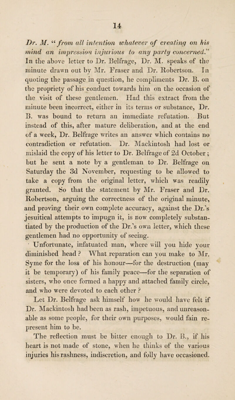 Dr. M. “ from all intention whatever of creating on his mind an impression injurious to any party concerned. In the above letter to Dr. Belfrage, Dr. M. speaks of the minute drawn out by Mr. Fraser and Dr. Robertson. In quoting the passage in question, he compliments Dr. B. on the propriety of his conduct towards him on the occasion of the visit of these gentlemen. Had this extract from the minute been incorrect, either in its terms or substance, Dr. B. was bound to return an immediate refutation. But instead of this, after mature deliberation, and at the end of a week, Dr. Belfrage writes an answer which contains no contradiction or refutation. Dr. Mackintosh had lost or mislaid the copy of his letter to Dr. Belfrage of 2d October; but he sent a note by a gentleman to Dr. Belfrage on Saturday the 3d November, requesting to be allowed to take a copy from the original letter, which w^as readily granted. So that the statement by Mr. Fraser and Dr. Robertson, arguing the correctness of the original minute, and proving their own complete accuracy, against the Dr.'s jesuitical attempts to impugn it, is now completely substan¬ tiated by the production of the Dr.'s own letter, which these gentlemen had no opportunity of seeing. ■ Unfortunate, infatuated man, where will you hide your diminished head ? What reparation can you make to Mr. Syme for the loss of his honour—for the destruction (may it be temporary) of his family peace—for the separation of sisters, who once formed a happy and attached family circle, and who were devoted to each other ? Let Dr. Belfrage ask himself how he would have felt if Dr. Mackintosh had been as rash, impetuous, and unreason¬ able as some people, for their own purposes, would fain re¬ present him to be. The reflection must be bitter enough to Dr. B., if his heart is not made of stone, when he thinks of the various injuries his rashness, indiscretion, and folly have occasioned.