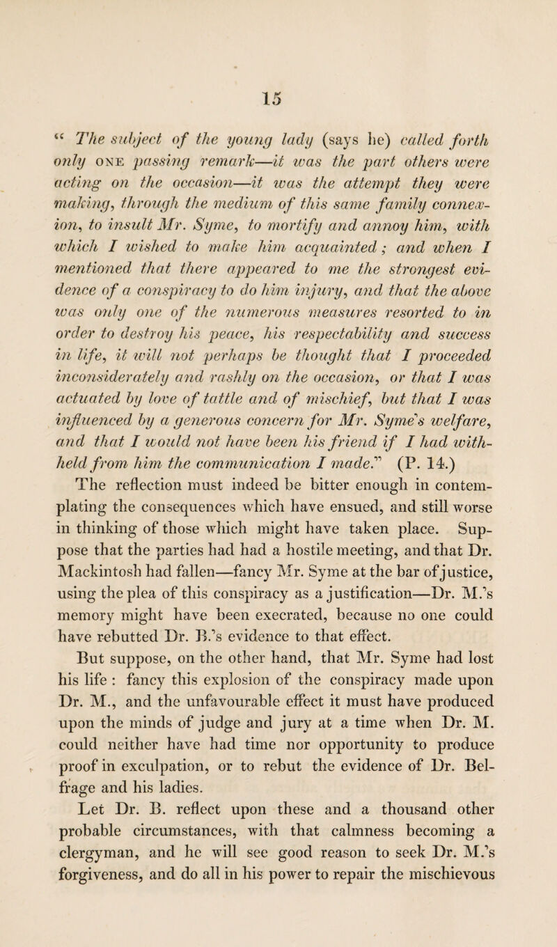 <c The subject of the young lady (says he) called forth only one passing remark—it was the part others were acting on the occasion—it was the attempt they were making, through the medium of this same family connex¬ ion, to insult Mr. Syme, to mortify and annoy him, with which I wished to make him acquainted; arid when I mentioned that there appeared to me the strongest evi¬ dence of a conspiracy to do him injury, and that the above was only one of the numerous measures resorted to in order to destroy his peace, his respectability and success in life, it will not perhaps be thought that I proceeded inconsiderately and rashly on the occasion, or that I was actuated by love of tattle and of mischief, but that I was influenced by a generous concern for Mr. Syme's welfare, and that I would not have been his friend if I had with¬ held from him the communication I made.” (P. 14.) The reflection must indeed be bitter enough in contem¬ plating the consequences which have ensued, and still worse in thinking of those which might have taken place. Sup¬ pose that the parties had had a hostile meeting, and that Dr. Mackintosh had fallen—fancy Mr. Syme at the bar of justice, using the plea of this conspiracy as a justification—Dr. M.’s memory might have been execrated, because no one could have rebutted Dr. B.’s evidence to that effect. But suppose, on the other hand, that Mr. Syme had lost his life : fancy this explosion of the conspiracy made upon Dr. M., and the unfavourable effect it must have produced upon the minds of judge and jury at a time when Dr. M. could neither have had time nor opportunity to produce proof in exculpation, or to rebut the evidence of Dr. Bel- frage and his ladies. Let Dr. B. reflect upon these and a thousand other probable circumstances, with that calmness becoming a clergyman, and he will see good reason to seek Dr. M.\s forgiveness, and do all in his power to repair the mischievous