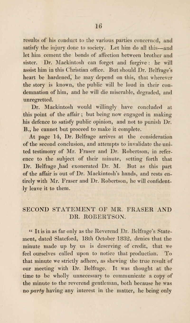 results of his conduct to the various parties concerned, and satisfy the injury done to society. Let him do all this—and let him cement the bonds of affection between brother and sister. Dr. Mackintosh can forget and forgive: he will assist him in this Christian office. But should Dr. Belfraoffs heart be hardened, he may depend on this, that wherever the story is known, the public will be loud in their con¬ demnation of him, and he will die miserable, degraded, and unregretted. Dr. Mackintosh would willingly have concluded at this point of the affair ; but being now engaged in making his defence to satisfy public opinion, and not to punish Dr. B., he cannot but proceed to make it complete. At page 14, Dr. Belfrage arrives at the consideration of the second conclusion, and attempts to invalidate the uni¬ ted testimony of Mr. Fraser and Dr. Robertson, in refer¬ ence to the subject of their minute, setting forth that Dr. Belfrage ,had exonerated Dr. M. But as this part of the affair is out of Dr. Mackintosh’s hands, and rests en¬ tirely with Mr. Fraser and Dr. Robertson, he will confident¬ ly leave it to them. SECOND STATEMENT OF MR. FRASER AND DR. ROBERTSON. “ It is in as far only as the Reverend Dr. Belfrage*'s State¬ ment, dated Slateford, 18th October 1832, denies that the minute made up by us is deserving of credit, that we feel ourselves called upon to notice that production. To that minute we strictly adhere, as shewing the true result of our meeting with Dr. Belfrage. It was thought at the time to be wholly unnecessary to communicate a copy of the minute to the reverend gentleman, both because he was no party having any interest in the matter, he being only