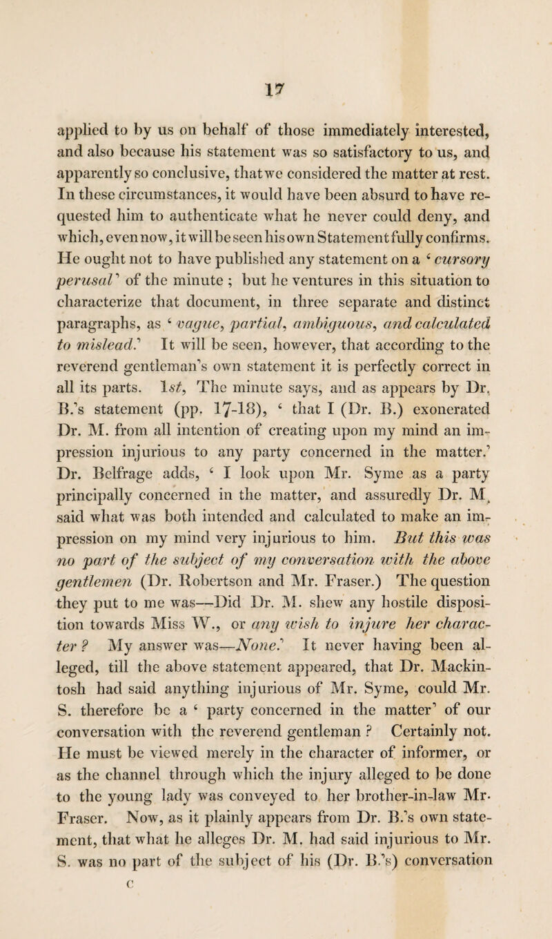 applied to by us on behalf of those immediately interested, and also because his statement was so satisfactory to us, and apparently so conclusive, that we considered the matter at rest. In these circumstances, it would have been absurd to have re¬ quested him to authenticate what he never could deny, and which, even now, it willbe seen his own Statement fully confirms. He ought not to have published any statement on a 4 cursory perusal' of the minute ; but he ventures in this situation to characterize that document, in three separate and distinct paragraphs, as 4 vague, partial, ambiguous, and calculated to mislead.' It will be seen, however, that according to the reverend gentleman's own statement it is perfectly correct in all its parts. 1st, The minute says, and as appears by Dr, B.'s statement (pp. 17-18), 4 that I (Dr. B.) exonerated Dr. M. from all intention of creating upon my mind an im¬ pression injurious to any party concerned in the matter.' Dr. Belfrage adds, 4 I look upon Mr. Syme as a party principally concerned in the matter, and assuredly Dr. said what was both intended and calculated to make an im¬ pression on my mind very injurious to him. But this was no part of the subject of my conversation with the above gentlemen (Dr. Robertson and Mr. Fraser.) The question they put to me was—Did Dr. M. shew any hostile disposi¬ tion towards Miss W., or any ivish to injure her charac¬ ter ? My answer was—Nonel It never having been al¬ leged, till the above statement appeared, that Dr. Mackin¬ tosh had said anything injurious of Mr. Syme, could Mr. S. therefore be a 4 party concerned in the matter' of our conversation with the reverend gentleman ? Certainly not. He must be viewed merely in the character of informer, or as the channel through which the injury alleged to be done to the young lady was conveyed to her brother-in-law Mr. Fraser. Now, as it plainly appears from Dr. B.'s own state¬ ment, that what he alleges Dr. M. had said injurious to Mr. S. was no part of the subject of his (Dr. B.'s) conversation c