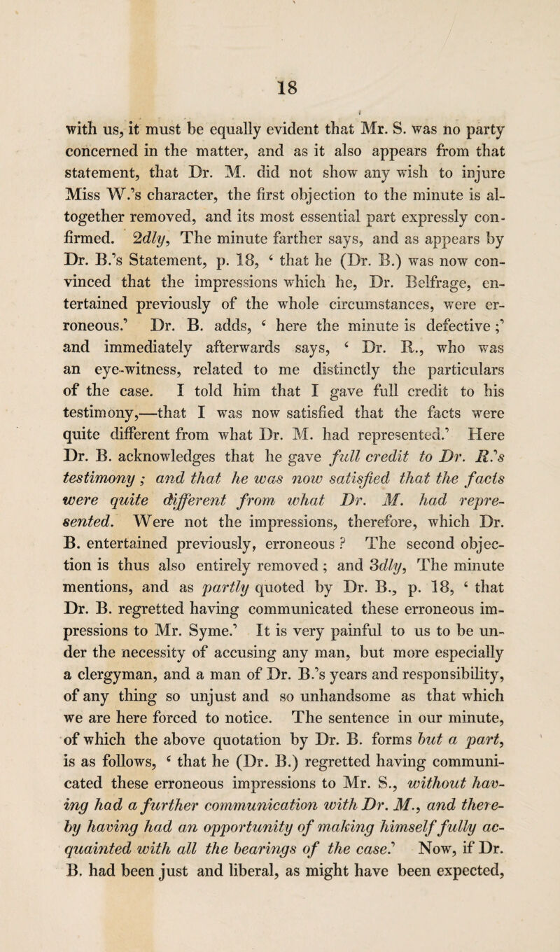 with us, it must be equally evident that Mr. S. was no party concerned in the matter, and as it also appears from that statement, that Dr. M. did not show any wish to injure Miss W.’s character, the first objection to the minute is al¬ together removed, and its most essential part expressly con¬ firmed. The minute farther says, and as appears by Dr. B.’s Statement, p. 18, 4 that he (Dr. B.) was now con¬ vinced that the impressions which he, Dr. Belfrage, en¬ tertained previously of the wdiole circumstances, were er¬ roneous.’ Dr. B. adds, 4 here the minute is defective ;’ and immediately afterwards says, 4 Dr. R., who was an eye-witness, related to me distinctly the particulars of the case. I told him that I gave full credit to his testimony,—that I was now satisfied that the facts wTere quite different from what Dr. M. had represented.’ Here Dr. B. acknowledges that he gave full credit to Dr. R?s testimony ; and that he was now satisfied that the facts were quite different from what Dr. M. had repre¬ sented. Were not the impressions, therefore, which Dr. B. entertained previously, erroneous ? The second objec¬ tion is thus also entirely removed; and 3dly, The minute mentions, and as partly quoted by Dr. B., p. 18, 4 that Dr. B. regretted having communicated these erroneous im¬ pressions to Mr. Syme.’ It is very painful to us to be un¬ der the necessity of accusing any man, but more especially a clergyman, and a man of Dr. B.’s years and responsibility, of any thing so unjust and so unhandsome as that which we are here forced to notice. The sentence in our minute, of which the above quotation by Dr. B. forms hut a part, is as follows, 4 that he (Dr. B.) regretted having communi¬ cated these erroneous impressions to Mr. S., without hav¬ ing had a further communication with Dr. M., and there¬ by having had an opportunity of making himself fully ac¬ quainted with all the hearings of the case? Now, if Dr. B. had been just and liberal, as might have been expected,