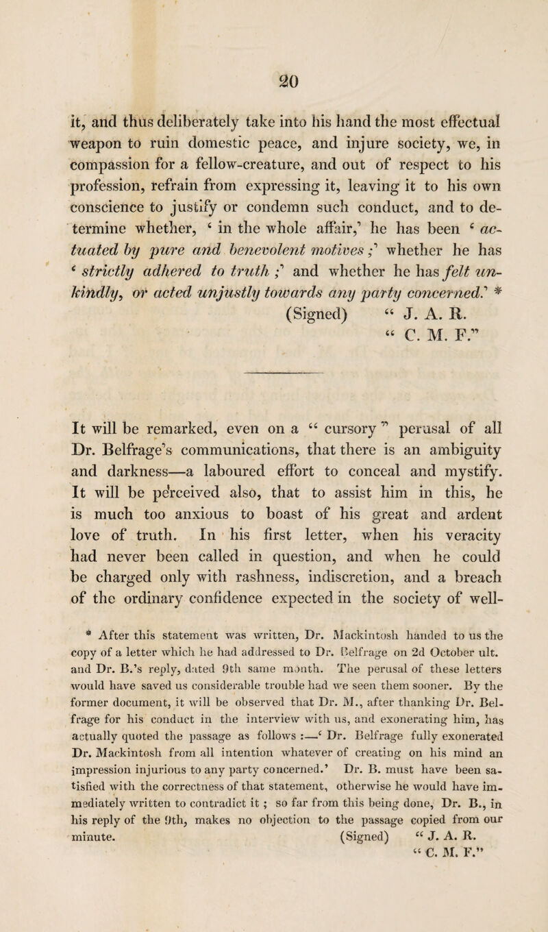 c20 it, and thus deliberately take into his hand the most effectual weapon to ruin domestic peace, and injure society, we, in compassion for a fellow-creature, and out of respect to his profession, refrain from expressing it, leaving it to his own conscience to justify or condemn such conduct, and to de¬ termine whether, 6 in the whole affair,1 he has been c ac¬ tuated by pure and benevolent motives i whether he has e strictly adhered to truth ; and whether he has felt un¬ kindly, or acted unjustly towards any party concerned* (Signed) “ J. A. il. “ C. M. F.11 It will be remarked, even on a 66 cursory 11 perusal of all Dr. Belfrage’s communications, that there is an ambiguity and darkness—a laboured effort to conceal and mystify. It will be pe’rceived also, that to assist him in this, he is much too anxious to boast of his great and ardent love of truth. In his first letter, when his veracity had never been called in question, and when he could be charged only with rashness, indiscretion, and a breach of the ordinary confidence expected in the society of well- * After this statement was written, Dr. Mackintosh handed to us the copy of a letter which he had addressed to Dr. Belfrage on 2d October ult. and Dr. B.’s reply, dated 9th same month. The perusal of these letters would have saved us considerable trouble had we seen them sooner. Bv the •t former document, it will be observed that Dr. M., after thanking Dr. Bel¬ frage for his conduct in the interview with us, and exonerating him, has actually quoted the passage as follows :—c Dr. Belfrage fully exonerated Dr. Mackintosh from all intention whatever of creating on his mind an impression injurious to any party concerned.’ Dr. B. must have been sa¬ tisfied with the correctness of that statement, otherwise he would have im¬ mediately written to contradict it ; so far from this being done, Dr. B., in his reply of the 9th, makes no objection to the passage copied from our minute. (Signed) u J. A. R. “ €. M. F.”