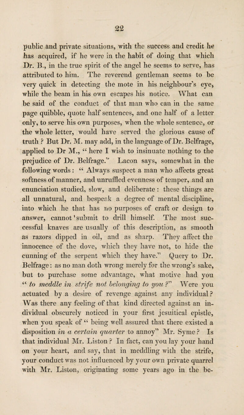 public and private situations, with the success and credit he has acquired, if he were in the habit of doing that which Dr. B., in the true spirit of the angel he seems to serve, has attributed to him. The reverend gentleman seems to be very quick in detecting the mote in his neighbour’s eye* while the beam in his own escapes his notice. What can be said of the conduct of that man who can in the same page quibble, quote half sentences, and one half of a letter only, to serve his own purposes, when the whole sentence, or the whole letter, would have served the glorious cause of truth ? But Dr. M. may add, in the language of Dr. Belfrage, applied to Dr M., “ here I wish to insinuate nothing to the prejudice of Dr. Belfrage.” Lacon says, somewhat in the following words : “ Always suspect a man who affects great softness of manner, and unruffled evenness of temper, and an enunciation studied, slow, and deliberate : these things are all unnatural, and bespeak a degree of mental discipline, into which he that has no purposes of craft or design to answer, cannot' submit to drill himself. The most suc¬ cessful knaves are usually of this description, as smooth as razors dipped in oil, and as sharp. They affect the innocence of the dove, which they have not, to hide the cunning of the serpent which they have.” Query to Dr. Belfrage: as no man doth wrong merely for the wrong’s sake, but to purchase some advantage, what motive had you tc to meddle in strife not belonging to you ?” Were you actuated by a desire of revenge against any individual ? Was there any feeling of that kind directed against an in¬ dividual obscurely noticed in your first Jesuitical epistle, when you speak of “ being well assured that there existed a disposition in a certain quarter to annoy” Mr. Syme ? Is that individual Mr. Liston ? In fact, can you lay your hand on your heart, and say, that in meddling with the strife, your conduct was not influenced by your own private quarrel with Mr. Liston, originating some years ago in the be-