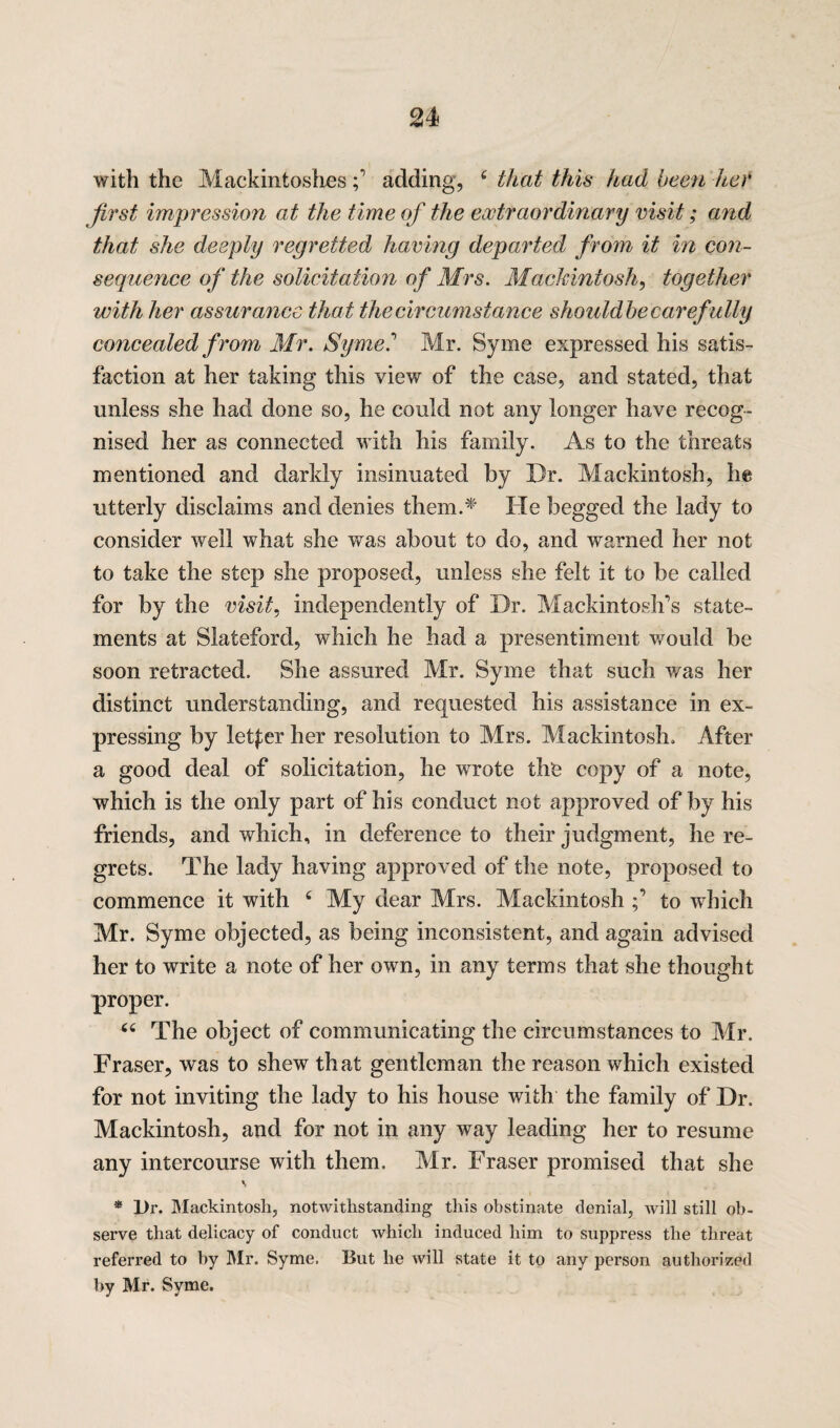 with the Mackintoshesadding, c that this had been her first impression at the time of the extraordinary visit; and that she deeply regretted having departed from it in con¬ sequence of the solicitation of Mrs. Mackintosh, together with her assurance that the circumstance shouldbe carefully concealed from Mr. Syme.' Mr. Syme expressed his satis¬ faction at her taking this view of the case, and stated, that unless she had done so, he could not any longer have recog¬ nised her as connected with his family. As to the threats mentioned and darkly insinuated by Dr. Mackintosh, he utterly disclaims and denies them.* He begged the lady to consider well what she was about to do, and warned her not to take the step she proposed, unless she felt it to be called for by the visit, independently of Dr. Mackintosh's state¬ ments at Slateford, which he had a presentiment would be soon retracted. She assured Mr. Syme that such was her distinct understanding, and requested his assistance in ex¬ pressing by letter her resolution to Mrs. Mackintosh. After a good deal of solicitation, he wrote the copy of a note, which is the only part of his conduct not approved of by his friends, and which, in deference to their judgment, he re¬ grets. The lady having approved of the note, proposed to commence it with 4 My dear Mrs. Mackintoshto which Mr. Syme objected, as being inconsistent, and again advised her to write a note of her own, in any terms that she thought proper. u The object of communicating the circumstances to Mr. Fraser, was to shew that gentleman the reason which existed for not inviting the lady to his house with the family of Dr. Mackintosh, and for not in any way leading her to resume any intercourse with them. Mr. Fraser promised that she v * Dr. Mackintosh, notwithstanding this obstinate denial, will still ob¬ serve that delicacy of conduct which induced him to suppress the threat referred to by Mr. Syme. But he will state it to any person authorized by Mr. Syme.