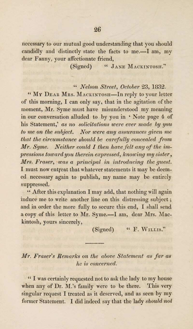 necessary to our mutual good understanding that you should candidly and distinctly state the facts to me.—I am, my dear Fanny, your affectionate friend, (Signed) 44 Jane Mackintosh.” 44 Nelson Street, October 23, 1832. “My Dear Mrs. Mackintosh—In reply to your letter of this morning, I can only say, that in the agitation of the moment, Mr. Syme must have misunderstood my meaning in our conversation alluded to by you in 4 Note page 4 of his Statement,’ as no solicitations were ever made by you to me on the subject. Nor were any assurances given me that the circumstance should be carefully concealed from Mr. Syme. Neither could I then have felt any of the im¬ pressions toward you therein eocpressedy knowing my sister, Mrs. Fraser, was a principal in introducing the guest. I must now entreat that whatever statements it may be deem¬ ed necessary again to publish, my name may be entirely suppressed. 44 After this explanation I may add, that nothing will again induce me to write another line on this distressing subject; and in order the more fully to secure this end, I shall send a copy of this letter to Mr. Syme.—I am, dear Mrs. Mac¬ kintosh, yours sincerely, (Signed) 44 F. Willis.” Mr. Fraser's Remarks on the above Statement as far as he is concerned. 441 was certainly requested not to ask the lady to my house when any of Dr. M.’s family were to be there. This very singular request I treated as it deserved, and as seen by my former Statement. I did indeed say that the lady should not