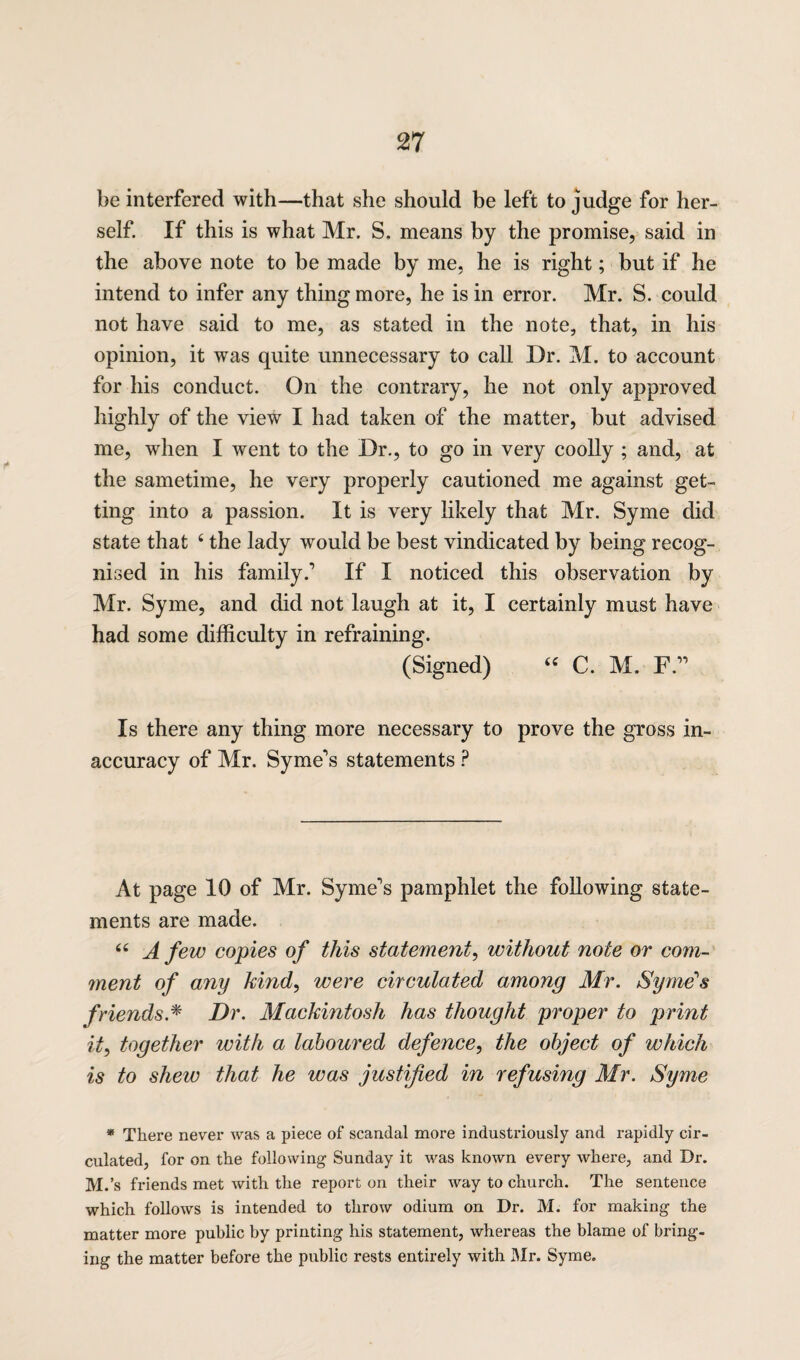 be interfered with—that she should be left to judge for her¬ self. If this is what Mr. S. means by the promise, said in the above note to be made by me, he is right; but if he intend to infer any thing more, he is in error. Mr. S. could not have said to me, as stated in the note, that, in his opinion, it was quite unnecessary to call Dr. M. to account for his conduct. On the contrary, he not only approved highly of the view I had taken of the matter, but advised me, when I went to the Dr., to go in very coolly ; and, at the sametime, he very properly cautioned me against get¬ ting into a passion. It is very likely that Mr. Syme did state that 4 the lady would be best vindicated by being recog¬ nised in his family.’ If I noticed this observation by Mr. Syme, and did not laugh at it, I certainly must have had some difficulty in refraining. (Signed) « C. M. F” Is there any thing more necessary to prove the gross in¬ accuracy of Mr. Syme’s statements ? At page 10 of Mr. Syme’s pamphlet the following state¬ ments are made. “ A few copies of this statement, without note or com¬ ment of any hind, were circulated among Mr. Syme's friends.* Dr. Mackintosh has thought proper to print it, together with a laboured defence, the object of which is to shew that he was justified in refusing Mr. Syme * There never was a piece of scandal more industriously and rapidly cir¬ culated, for on the following Sunday it was known every where, and Dr. M.’s friends met with the report on their way to church. The sentence which follows is intended to throw odium on Dr. M. for making the matter more public by printing his statement, whereas the blame of bring¬ ing the matter before the public rests entirely with Mr. Syme.