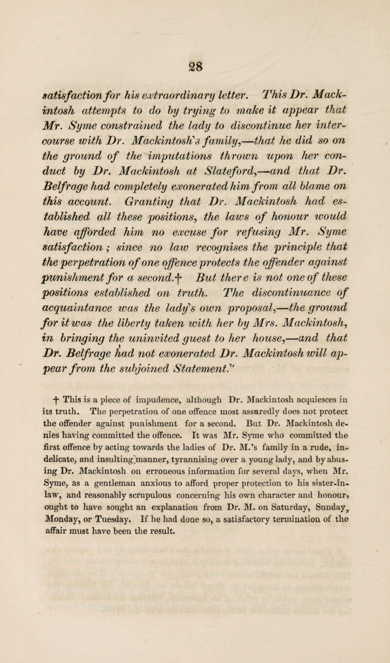 satisfaction for Ms extraordinary letter. This Dr. Mack¬ intosh attempts to do by trying to make it appear that Mr. Syme constrained the lady to discontinue her inter¬ course with Dr. Mackintosh's family,—that he did so on the ground of the imputations thrown upon her con¬ duct by Dr. Mackintosh at Slate ford,—and that Dr. Belfrage had completely exonerated him from all blame on this account. Granting that Dr. Mackintosh had es¬ tablished all these positions, the laws of honour would have afforded him no excuse for refusing Mr. Syme satisfaction; since no law recognises the principle that the perpetration of one offence protects the offender against punishment for a second.-f- But there is not one of these positions established on truth. The discontinuance of acquaintance was the lady's own proposal,■—the ground for it was the liberty taken with her by Mrs. Mackintosh, in bringing the uninvited guest to her house,—and that Dr. Belfrage had not exonerated Dr. Mackintosh will ap¬ pear from the subjoined Statement!” *]• This is a piece of impudence, although Dr. Mackintosh acquiesces in its truth. The perpetration of one offence most assuredly does not protect the offender against punishment for a second. But Dr. Mackintosh de¬ nies having committed the offence. It was Mr. Syme who committed the first offence by acting towards the ladies of Dr. M.’s family in a rude, in¬ delicate, and insulting'manner, tyrannising over a young lady, and by abus¬ ing Dr. Mackintosh on erroneous information for several days, when Mr. Syme, as a gentleman anxious to afford proper protection to his sister-in- law, and reasonably scrupulous concerning his own character and honour? ought to have sought an explanation from Dr. M. on Saturday, Sunday? Monday, or Tuesday. If he had done so, a satisfactory termination of the affair must have been the result.