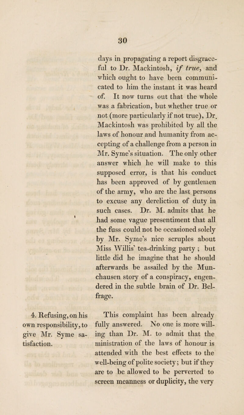 clays in propagating a report disgrace¬ ful to Dr. Mackintosh, if true, and which ought to have been communi¬ cated to him the instant it was heard of. It now turns out that the whole was a fabrication, but whether true or not (more particularly if not true), Dr. Mackintosh was prohibited by all the laws of honour and humanity from ac¬ cepting of a challenge from a person in Mr. Syme's situation. The only other answer which he will make to this supposed error, is that his conduct has been approved of by gentlemen of the army, who are the last persons to excuse any dereliction of duty in such cases. Dr. M. admits that he had some vague presentiment that all the fuss could not be occasioned solely by Mr. Syme’s nice scruples about Miss Willis1 tea-drinking party ; but little did he imagine that he should afterwards be assailed by the Mun¬ chausen story of a conspiracy, engen¬ dered in the subtle brain of Dr. Bel- frage. 4. Refusing, on his This complaint has been already own responsibility, to fully answered. No one is more will- give Mr. Syme sa- ing than Dr. M. to admit that the tisfaction. ministration of the laws of honour is attended with the best effects to the well-being of polite society; but if they are to be allowed to be perverted to screen meanness or duplicity, the very