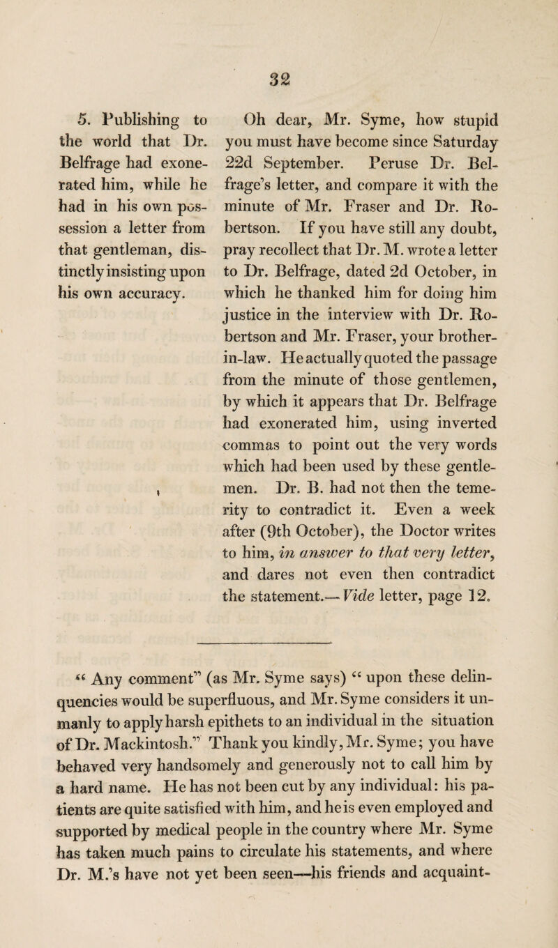 5. Publishing to the world that Dr. Belfrage had exone¬ rated him, while he had in his own pos¬ session a letter from that gentleman, dis¬ tinctly insisting upon his own accuracy. i Oh dear, Mr. Syme, how stupid you must have become since Saturday 22d September. Peruse Dr. Bel- frage’s letter, and compare it with the minute of Mr. Fraser and Dr. Ro¬ bertson. If you have still any doubt, pray recollect that Dr. M. wrote a letter to Dr. Belfrage, dated 2d October, in which he thanked him for doing him justice in the interview with Dr. Ro¬ bertson and Mr. Fraser, your brother- in-law. He actually quoted the passage from the minute of those gentlemen, by which it appears that Dr. Belfrage had exonerated him, using inverted commas to point out the very words which had been used by these gentle¬ men. Dr. B. had not then the teme¬ rity to contradict it. Even a week after (9th October), the Doctor writes to him, in answer to that very letter, and dares not even then contradict the statement.— Vide letter, page 12. 44 Any comment” (as Mr. Syme says) 44 upon these delin¬ quencies would be superfluous, and Mr. Syme considers it un¬ manly to apply harsh epithets to an individual in the situation of Dr. Mackintosh.” Thank you kindly, Mr. Syme; you have behaved very handsomely and generously not to call him by a hard name. He has not been cut by any individual: his pa¬ tients are quite satisfied with him, and he is even employed and supported by medical people in the country where Mr. Syme has taken much pains to circulate his statements, and where Dr. M.’s have not yet been seen—His friends and acquaint-