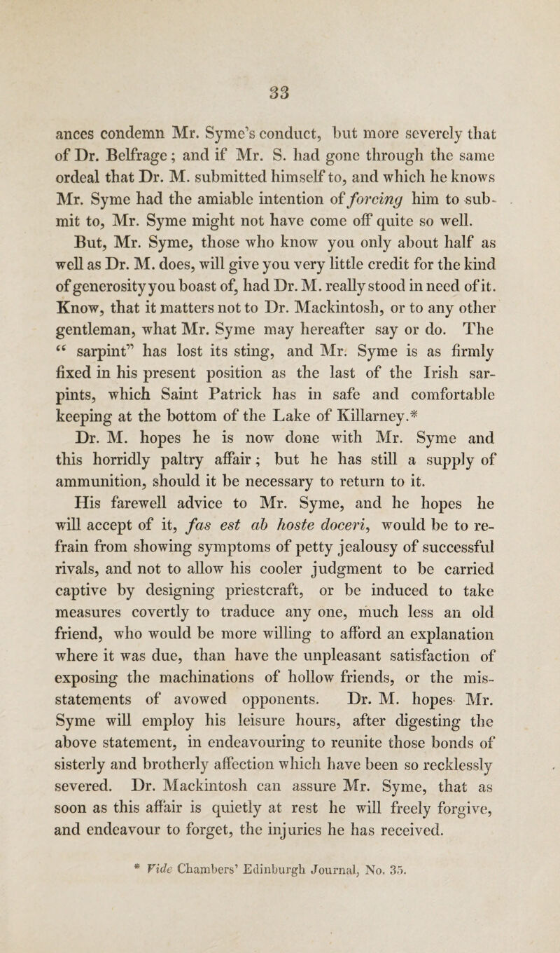 S3 ances condemn Mr. Syme’s conduct, but more severely that of Dr. Belfrage; and if Mr. S. had gone through the same ordeal that Dr. M. submitted himself to, and which he knows Mr. Syme had the amiable intention of forcing him to sub¬ mit to, Mr. Syme might not have come off quite so well. But, Mr. Syme, those who know you only about half as well as Dr. M. does, will give you very little credit for the kind of generosity you boast of, had Dr. M. really stood in need of it. Know, that it matters not to Dr. Mackintosh, or to any other gentleman, what Mr. Syme may hereafter say or do. The tc sarpint” has lost its sting, and Mr. Syme is as firmly fixed in his present position as the last of the Irish sar- pints, which Saint Patrick has in safe and comfortable keeping at the bottom of the Lake of Killarney.* Dr. M. hopes he is now done with Mr. Syme and this horridly paltry affair; but he has still a supply of ammunition, should it be necessary to return to it. His farewell advice to Mr. Syme, and he hopes he will accept of it, fas est ab hoste doceri, would be to re¬ frain from showing symptoms of petty jealousy of successful rivals, and not to allow his cooler judgment to be carried captive by designing priestcraft, or be induced to take measures covertly to traduce any one, much less an old friend, who would be more willing to afford an explanation where it was due, than have the unpleasant satisfaction of exposing the machinations of hollow friends, or the mis¬ statements of avowed opponents. Dr. M. hopes- Mr. Syme will employ his leisure hours, after digesting the above statement, in endeavouring to reunite those bonds of sisterly and brotherly affection which have been so recklessly severed. Dr. Mackintosh can assure Mr. Syme, that as soon as this affair is quietly at rest he will freely forgive, and endeavour to forget, the injuries he has received. * Vide Chambers’ Edinburgh Journal, No. 35.