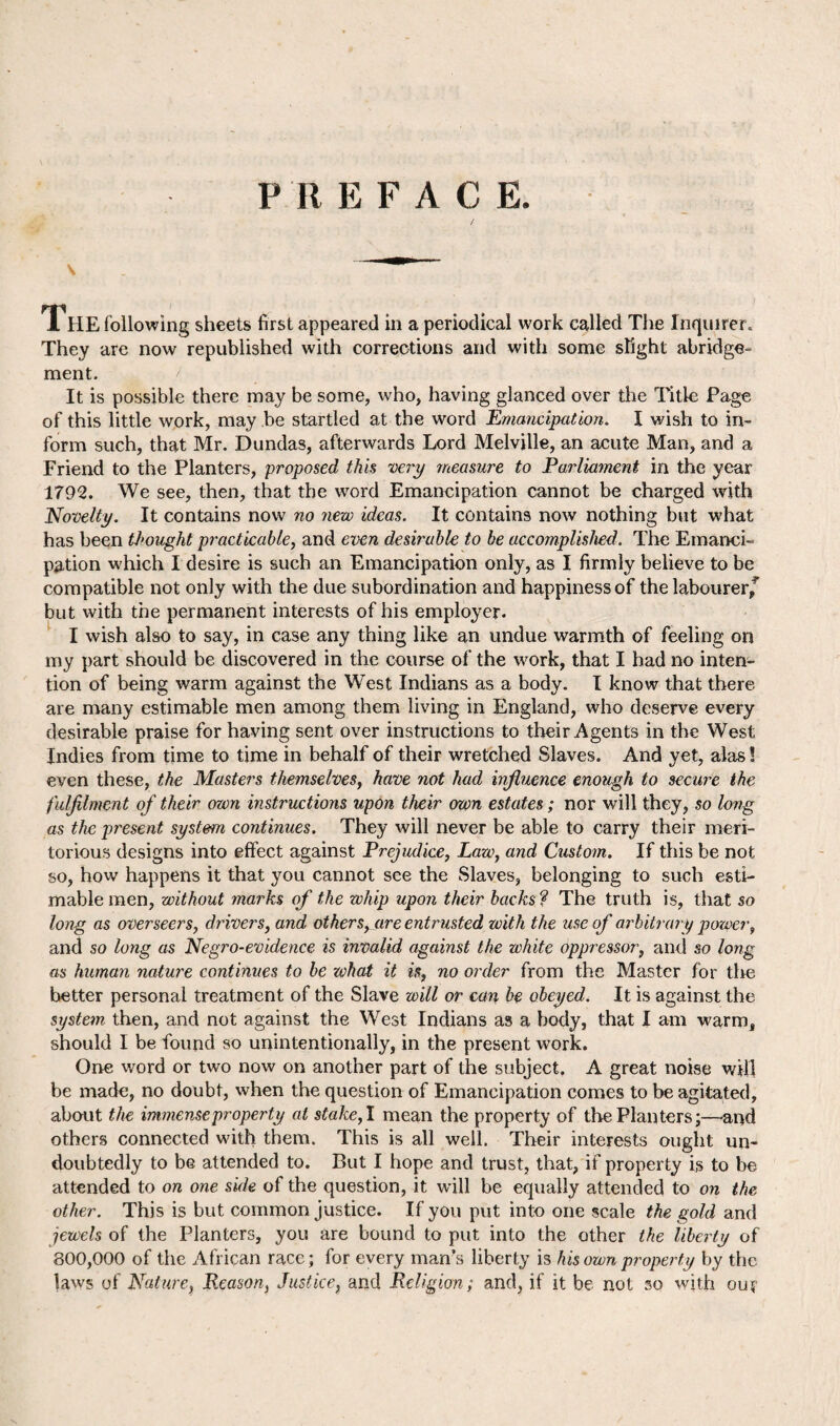 PREFACE. / The following sheets first appeared in a periodical work called The Inquirer. They are now republished with corrections and with some slight abridge¬ ment. i It is possible there may be some, who, having glanced over the Title Page of this little work, may be startled at the word Emancipation. I wish to in¬ form such, that Mr. Dundas, afterwards Lord Melville, an acute Man, and a Friend to the Planters, proposed this very measure to Parliament in the year 1792. We see, then, that the word Emancipation cannot be charged with Novelty. It contains now no nezv ideas. It contains now nothing but what has been thought practicable, and even desirable to be accomplished. The Emanci¬ pation which I desire is such an Emancipation only, as I firmly believe to be compatible not only with the due subordination and happiness of the labourer^ but with the permanent interests of his employer. I wish also to say, in case any thing like an undue warmth of feeling on my part should be discovered in the course of the work, that I had no inten¬ tion of being warm against the West Indians as a body. I know that there are many estimable men among them living in England, who deserve every desirable praise for having sent over instructions to their Agents in the West Indies from time to time in behalf of their wretched Slaves. And yet, alas 5 even these, the Masters themselves, have not had influence enough to secure the fulfilment of their own instructions upon their own estates; nor will they, so long as the present system continues. They will never be able to carry their meri¬ torious designs into effect against Prejudice, Law, and Custom. If this be not so, how happens it that you cannot see the Slaves, belonging to such esti¬ mable men, without marks of the whip upon their backs ? The truth is, that so long as overseers, drivers, and others, are entrusted with the use of arbitrary power, and so long as Negro-evidence is invalid against the white oppressor, and so long as human nature continues to be what it is, no order from the Master for tire better personal treatment of the Slave will or can be obeyed. It is against the system then, and not against the West Indians as a body, that I am warm, should I be found so unintentionally, in the present work. One word or two now on another part of the subject. A great noise will be made, no doubt, when the question of Emancipation comes to be agitated, about the immense property at stake, I mean the property of the Planters;—and others connected with them. This is all well. Their interests ought un¬ doubtedly to be attended to. But I hope and trust, that, if property is to be attended to on one side of the question, it will be equally attended to on the other. This is but common justice. If you put into one scale the gold and jewels of the Planters, you are bound to put into the other the liberty of 800,000 of the African race; for every man’s liberty is his own property by the laws of Nature, Reason, Justice, and Religion; and, if it be not so with ouf