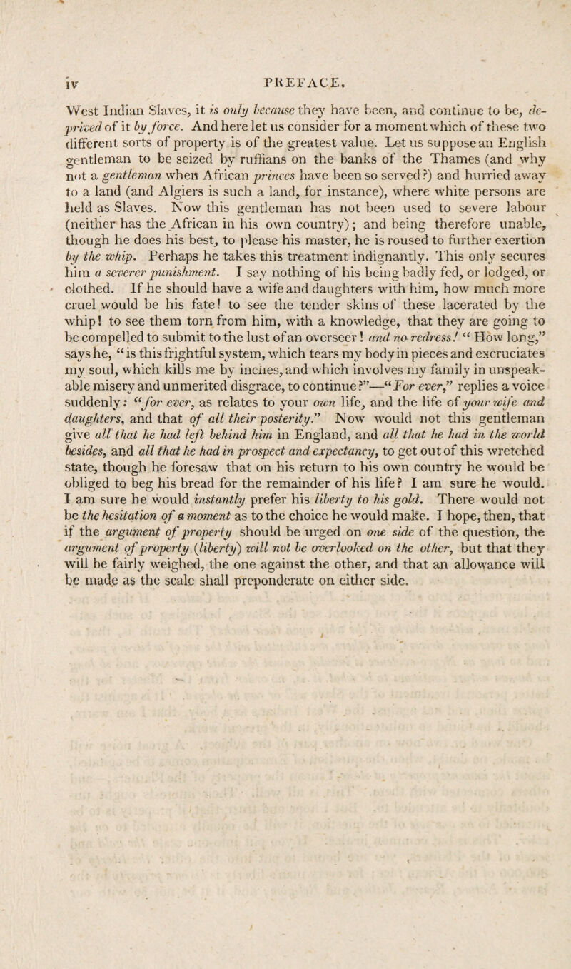 IV West Indian Slaves, it is only because they have been, and continue to be, de¬ prived of it by force. And here let us consider for a moment which of these two different sorts of property is of the greatest value. Let us suppose an English gentleman to be seized by ruffians on the banks of the Thames (and why not a gentleman when African princes have been so served?) and hurried away to a land (and Algiers is such a land, for instance), where white persons are held as Slaves. Now this gentleman has not been used to severe labour (neither has the African in his own country); and being therefore unable, though he does his best, to please his master, he is roused to further exertion by the whip. Perhaps he takes this treatment indignantly. This only secures him a severer punishment. I say nothing of his being badly fed, or lodged, or clothed. If he should have a wife and daughters with him, how much more cruel would be his fate! to see the tender skins of these lacerated by the whip! to see them torn from him, with a knowledge, that they are going to be compelled to submit to the lust of an overseer! and no redress! “ Plow long,” says he, “ is this frightful system, which tears my body in pieces and excruciates my soul, which kills me by inches, and which involves my family in unspeak¬ able misery and unmerited disgrace, to continue?”—“For ever,” replies a voice suddenly: “for ever, as relates to your own life, and the life of your wife arid daughters, and that of all their posterityNow would not this gentleman give all that he had left behind him in England, and all that he had in the world besides, and all that he had in prospect and expectancy, to get out of this wretched state, though he foresaw that on his return to his own country he would be obliged to beg his bread for the remainder of his life? I am sure he would. I am sure he wTould instantly prefer his liberty to his gold. There would not be the hesitation of a moment as to the choice he would make. I hope, then, that if the argument of property should be urged on one side of the question, the argument of property (liberty) will not be overlooked on the other, but that they will be fairly weighed, the one against the other, and that an allowance will be made as the scale shall preponderate on either side.