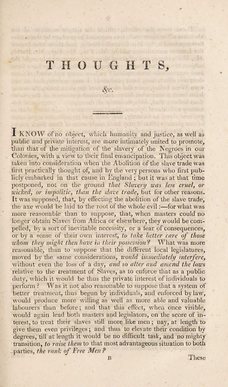 public and private interest, are more intimately united to promote, than that of the mitigation of the slavery of the Negroes in our Colonies, with a view to their final emancipation. This object was taken into consideration when the Abolition of the slave trade was first practically thought of, and by the very persons who first pub¬ licly embarked in that cause in England ; but it was at that time postponed, not on the ground that Slavery was less cruel, or wicked, or impolitic, titan the slave trade, but for other reasons. It was supposed, that, by effecting the abolition of the slave trade, the axe would be laid to the root of the whole evil:—-for what was more reasonable than to suppose, that, when masters could no longer obtain Slaves from Africa or elsewhere, they would be com¬ pelled, by a sort of inevitable necessity, or a fear of consequences, or by a sense of their own interest, to take better care of those whom they might then have in their possession ? What was more reasonable, than to suppose that the different local legislatures, moved by the same considerations, would immediately interfere, without even the loss of a day, and so alter and amend the laws relative to the treatment of Slaves, as to enforce that as a public duty, which it would be thus the private interest of individuals to perform ? Was it not also reasonable to suppose that a system of better treatment, thus begun by individuals, and enforced by law, would produce more willing as well as more able and valuable labourers than before; and that this effect, when once visible, would again lead both masters and legislators, on the score of in¬ terest, to treat their slaves still more like men; nay, at length to give them even privileges; and thus to elevate their condition by degrees, till at length it would be no difficult task, and no mighty transition, to raise them to that most advantageous situation to both parties, the rank of Free Men P B These