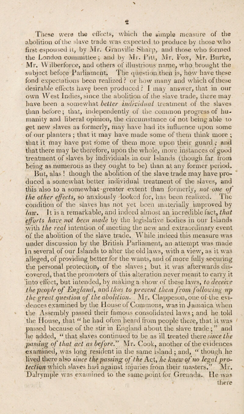 These were tire effects, which the simple measure of the aboli tion of the slave trade was expected to produce by those who first espoused it, by Mr. Granville Sharp, and those who formed the London committee; and by Mr. Pitt, Air. Fox, Mr. Burke, Mr. Wilberforce, and others of illustrious name, who brought the subject before Parliament. The question then is, how have these fond expectations been realized? or how many and which of these desirable effects hav£ been produced ? I may answer, that in our own West Indies, since the abolition of the slave trade, there may have been a somewhat better individual treatment of the slaves than before; that, independently of the common progress of hu¬ manity and liberal opinion, the circumstance of not being able to get new slaves as formerly, may have had its influence upon some of our planters ; that it may have made some of them think more ; that it may have put some of them more upon their guard ; and that there may be therefore, upon the whole, more instances of good treatment of slaves by individuals in our Islands (though far from being as numerous as they ought to be) than at any former period. But, alas ! though the abolition of the slave trade may have pro¬ duced a somewhat better individual treatment of the slaves, and this also to a somewhat-greater extent than formerly, not one of the other effects, so anxiously hooked for, has been realized. The condition of the slaves has not yet been materially improved by taw. It is a remarkable, and indeed almost an incredible fact, that efforts have not been made by the legislative bodies in our Islands with the real intention of meeting the new and extraordinary event of the abolition of the slave trade. While indeed this measure was under discussion by the British Parliament, an attempt was made in several of our Islands to alter the old laws, with a view, as it was alleged, of providing better for the wants, and of more fully securing the personal protection, of the slaves ; but it was afterwards dis¬ covered, that the promoters of this alteration never meant to carry it into effect, but intended, by making a show of these laws, to deceive the people of England, and thus to prevent them from following up the great question of the abolition. M r. Clappeson, one offthe evi¬ dences examined by the House of Commons, was in Jamaica when the Assembly passed their famous consolidated laws; and he told the House, that u he had often heard from people there, that it was passed because of the stir in England about the slave trade;” and he added, “ that slaves continued to be as ill treated there since the passing of that act as before .” Mr. Cook, another of the evidences examined, was long resident in the same island ; and, “ though he lived there also since the passing of the Act, he knew of no legal pro¬ tection which slaves had against injuries from their masters.” Mr. Dalrymple was examined to the same point for Grenada. He was