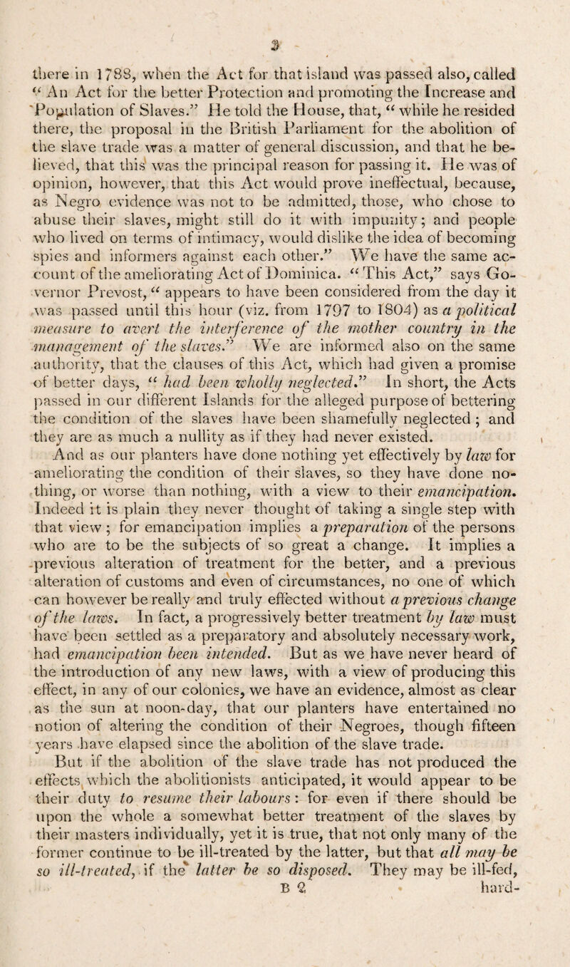 u An Act for the better Protection and promoting the Increase and 'Population of Slaves/’ He told the House, that, “ while he resided there, the proposal in the British Parliament for the abolition of the slave trade was a matter of general discussion, and that he be¬ lieved, that this was the principal reason for passing it. He was of opinion, however, that this Act would prove ineffectual, because, as Negro evidence was not to be admitted, those, who chose to abuse their slaves, might still do it with impunity; and people who lived on terms of intimacy, would dislike the idea of becoming spies and informers against each other.” We have the same ac¬ count of the ameliorating Act of Dominica. “ This Act,” says Go¬ vernor Prevost, “ appears to have been considered from the day it was passed until this hour (viz. from 1797 to 1804) as apolitical measure to avert the interference of the mother country in the management of the slaves.” We are informed also on the same authority, that the clauses of this Act, which had given a promise of better days, “ had been wholly neglectedIn short, the Acts passed in our different Islands for the alleged purpose of bettering the condition of the slaves have been shamefully neglected ; and they are as much a nullity as if they had never existed. And as our planters have done nothing yet effectively by laze for ameliorating the condition of their slaves, so they have done no¬ thing, or worse than nothing, with a view to their emancipation. Indeed it is plain they never thought of taking a single step with that view ; for emancipation implies a preparation of the persons who are to be the subjects of so great a change. It implies a previous alteration of treatment for the better, and a previous alteration of customs and even of circumstances, no one of which can however be really and truly effected without a previous change of the lazes. In fact, a progressively better treatment by law must have been settled as a preparatory and absolutely necessary work, had emancipation been intended. But as we have never heard of the introduction of any new laws, with a view of producing this effect, in any of our colonies, we have an evidence, almost as clear as the sun at noon-day, that our planters have entertained no notion of altering the condition of their Negroes, though fifteen years have elapsed since the abolition of the slave trade. But if the abolition of the slave trade has not produced the effects which the abolitionists anticipated, it would appear to be their duty to resume their labours : for even if there should be upon the whole a somewhat better treatment of the slaves by their masters individually, yet it is true, that not only many of the former continue to be ill-treated by the latter, but that all may be so ill-treated, if the'’ latter he so disposed. They may be ill-fed, B 2 * hard-