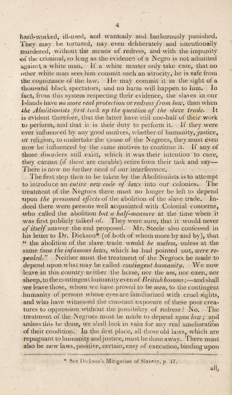 hard-worked, ill-used, and wantonly and barbarously punished. They may be tortured, nay even deliberately and intentionally murdered, without the means of redress, and with the impunity or the criminal, so long as the evidence of a Negro is not admitted against a white man. If a white master only take care, that no other white man sees him commit such an atrocity, he is safe from the cognizance of the law. He may commit it in the sight of a thousand black spectators, and no harm will happen to him. In fact, from this system respecting their evidence, the slaves in our Islands have no more real protection or redress from laze, than when the Abolitionists first took v.p the question of the slave trade. It is evident therefore, that the latter have still one-half of their work to perform, and that it is their duty to perform it. If they were ever influenced by any good motives, whether of humanity, justice, or religion, to undertake the cause of the Negroes, they must even now be influenced by the same motives to continue it. If any of those disorders still exist, which it was their intention to cure, they cannot (if these are curable) retire from their task and say— There is now no further need of our interference. The first step then to be taken by the Abolitionists is to attempt to introduce an entire neze code of laics into our colonies. The treatment of the Negroes there must no longer be left to depend upon the presumed effects of the abolition of the slave trade. In¬ deed there were persons well acquainted with Colonial concerns, who called the abolition but a half-measure at the time when it was first publicly talked of. They were sure, that it would never of itself answer the end proposed. Mr. Steele also confessed in his letter to l)r. Dickson* (of both of whom more by and by), that i( the abolition of the slave trade would be useless, unless at the same time the infamous lazes, which he had pointed out, zvere re¬ pealed.” Neither must the treatment of the Negroes be made to depend upon what may be called contingent humanity* We now leave in this country neither the horse, nor the ass, nor oxen, nor sheep, to the contingent humanity even of British bosoms;—and shall we leave those, whom we have proved to be men, to the contingent humanity of persons whose eyes are familiarized with cruel sights, and who have witnessed the constant exposure of these poor crea¬ tures to oppression without the possibility of redress? No. The treatment of the Negroes must be made to depend upon lazo; and unless tliis be done, we shall look in vain for any real amelioration of their condition. In the first place, all those old laws, which are repugnant to humanity and justice, must be done away. There must also be new laws, positive, certain, easy of execution, binding upon * See Dickson’s Mitigation of Slavery, p. 17.