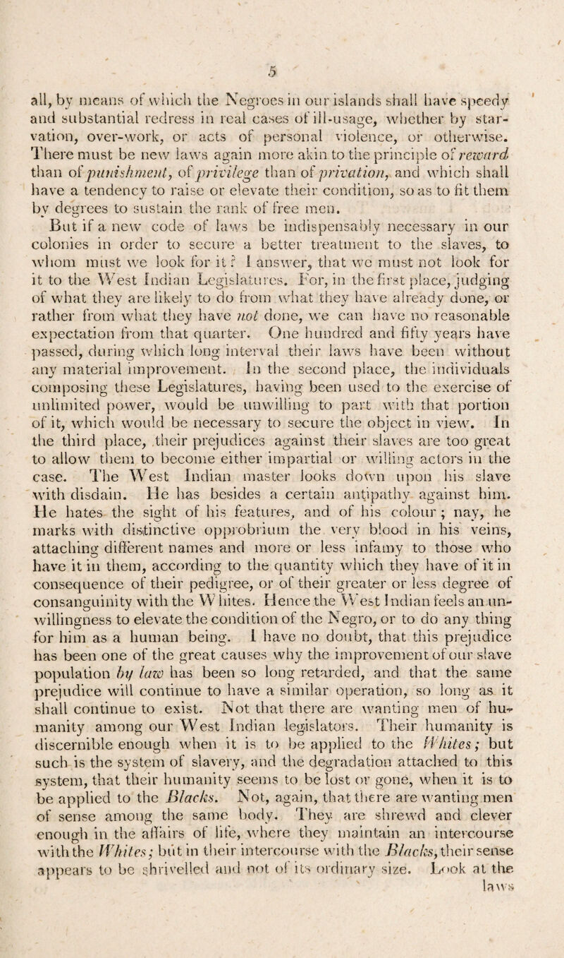 all, by means of which the Negroes in our islands shall have speedy and substantial redress in real cases of ill-usage, whether by star¬ vation, over-work, or acts of personal violence, or otherwise. There must be new laws again more akin to the principle of reward than oipunishment, of'privilege than of privation, and which shall have a tendency to raise or elevate their condition, so as to fit them J 7 bv degrees to sustain the rank of free men. But if a new code of laws be indispensably necessary in our colonies in order to secure a better treatment to the slaves, to whom must we look for it r 1 answer, that we must not look for it to the West Indian Legislatures. For, in the first place, judging of what they are likely to do from what they have already done, or rather from what they have not done, we can have no reasonable expectation from that quarter. One hundred and fifty years have passed, during which long interval their laws have been without any material improvement. In the second place, the individuals composing these. Legislatures, having been used to the exercise of unlimited power, would be unwilling to part with that portion of it, which would be necessary to secure the object in view. In the third place, their prejudices against their slaves are too great to allow them to become either impartial or willing actors in the case. The West Indian master looks down unon his slave A with disdain. He has besides a certain antipathy against him. He hates the sight of his features, and of his colour ; nay, he marks with distinctive opprobrium the very blood in his veins, attaching different names and more or less infamy to those who have it in them, according to the quantity which they have of it in consequence of their pedigree, or of their greater or less degree of consanguinity with the W bites. Hence the West Indian feels an un¬ willingness to elevate the condition of the Negro, or to do any thing for him as a human being. 1 have no doubt, that this prejudice has been one of the great causes why the improvement of our slave population by law has been so long retarded, and that the same prejudice will continue to have a similar operation, so long as it shall continue to exist. Not that there are wanting men of hu-*- inanity among our West Indian legislators. Their humanity is discernible enough when it is to be applied to the Whites; but such is the system of slavery, and the degradation attached to this system, that their humanity seems to be lost or gone, when it is to be applied to the Blacks. Not, again, that there are wanting men of sense among the same body. They, are shrewd and clever enough in the affairs of life, where they maintain an intercourse with the Whites; but in their intercourse with the Blacks, their sense appeals to be shrivelled and not of its ordinary size. Look at the laws