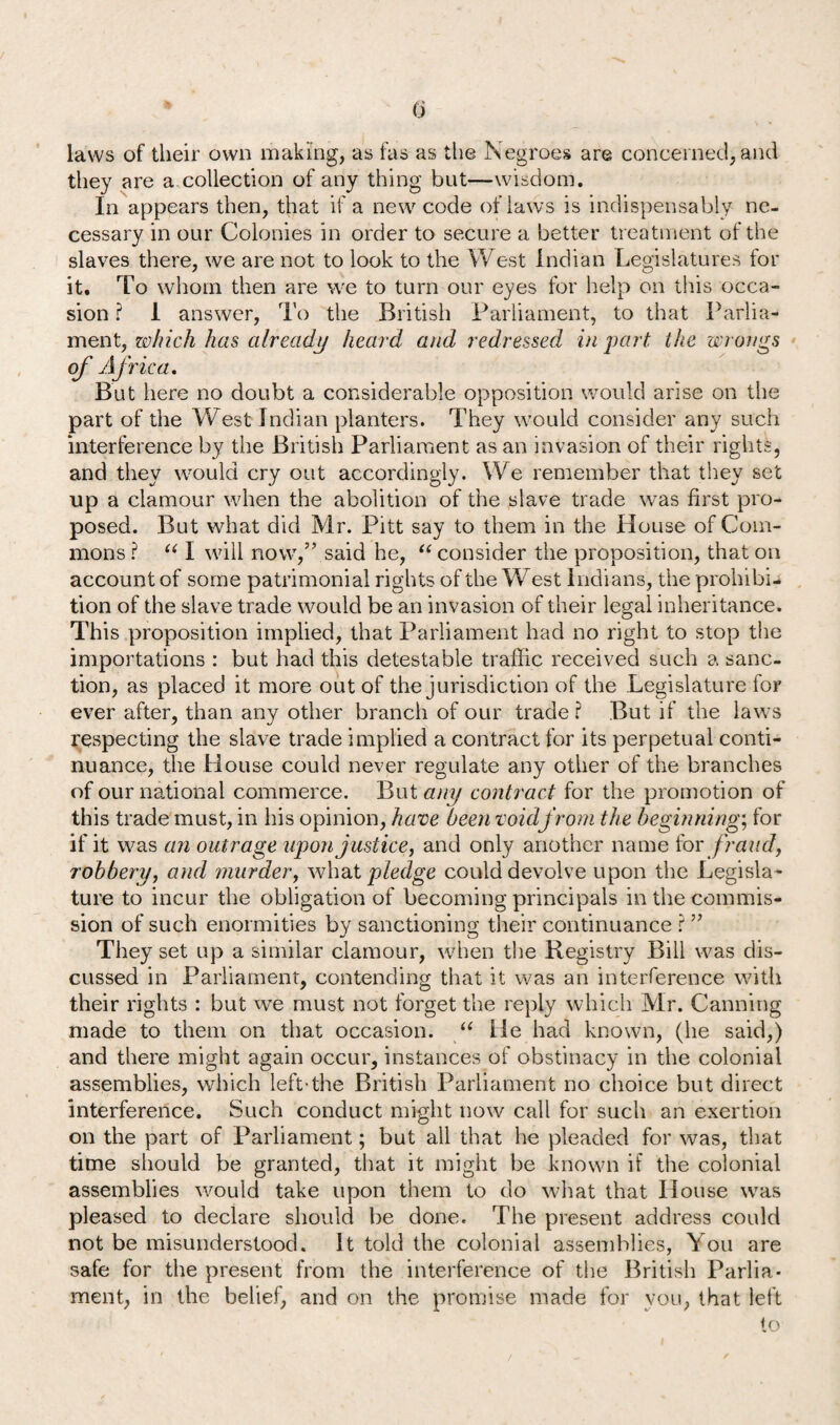 <j laws of their own making, as fas as the Negroes are concerned, and they are a collection of any thing but—wisdom. In appears then, that if a new code of laws is indispensably ne¬ cessary in our Colonies in order to secure a better treatment of the slaves there, we are not to look to the West Indian Legislatures for it. To whom then are we to turn our eyes for help on this occa¬ sion ? 1 answer, To the British Parliament, to that Parlia¬ ment, which has already heard and redressed in part, the wrongs of AJ rica. But here no doubt a considerable opposition would arise on the part of the West Indian planters. They would consider any such interference by the British Parliament as an invasion of their rights, and they would cry out accordingly. We remember that they set up a clamour when the abolition of the slave trade was first pro¬ posed. But what did Mr. Pitt say to them in the House of Com¬ mons ? “ I will now,” said he, “ consider the proposition, that on account of some patrimonial rights of the West Indians, the prohibi¬ tion of the slave trade would be an invasion of their legal inheritance. This proposition implied, that Parliament had no right to stop the importations : but had this detestable traffic received such a sanc¬ tion, as placed it more out of the jurisdiction of the Legislature for ever after, than any other branch of our trade ? But if the laws respecting the slave trade implied a contract for its perpetual conti¬ nuance, the House could never regulate any other of the branches of our national commerce. But any contract for the promotion of this trade must, in his opinion, have been voidj'rorn the beginnings for if it was an outrage upon justice, and only another name for fraud, robbery, and murder, what pledge could devolve upon the Legisla¬ ture to incur the obligation of becoming principals in the commis¬ sion of such enormities by sanctioning their continuance ? ” They set up a similar clamour, when the Registry Bill was dis¬ cussed in Parliament, contending that it was an interference with their rights : but we must not forget the reply which Mr. Canning made to them on that occasion. “ He had known, (he said,) and there might again occur, instances of obstinacy in the colonial assemblies, which left-the British Parliament no choice but direct interference. Such conduct might now call for such an exertion on the part of Parliament; but all that he pleaded for was, that time should be granted, that it might be known if the colonial assemblies would take upon them to do what that House wras pleased to declare should be done. The present address could not be misunderstood. It told the colonial assemblies, You are safe for the present from the interference of the British Parlia¬ ment, in the belief, and on the promise made for you, that left to