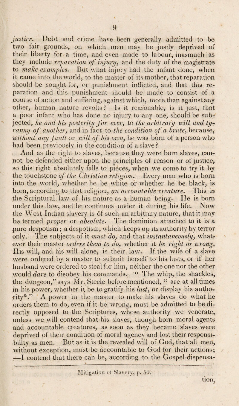 4 9 justice. Debt and crime have been generally admitted to be two lair grounds, on which men may be justly deprived of their liberty for a time, and even made to labour, inasmuch as they include reparation of injury, and the duty of the magistrate to make examples. But what injury had the infant done, when it came into the world, to the master of its mother, that reparation should be sought for, or punishment inflicted, and that this re¬ paration and this punishment should be made to consist of a course of action and suffering, against which, more than against any other, human nature revolts ? is it reasonable, is it just, that a poor infant who has done no injury to any one, should be sub¬ jected, he ancl his posterity for ever, to the arbitrary will and ty¬ ranny of another, and in fact to the condition of a brute, because, without any fault or will of his own, he was born of a person who had been previously in the condition of a slave ? And as the right to slaves, because they were born slaves, can¬ not be defended either upon the principles of reason or of justice, so this right absolutely falls to pieces, when we come to try it by the touchstone of the Christian religion. Every man who is bora into the world, whether he be white or whether he be black, is born, according to that religion, an accountable creature. This is the Scriptural law of his nature as a human being. He is born under this law, and he continues under it during his life. Now the West Indian slavery is of such an arbitrary nature, that it may be termed proper or absolute. The dominion attached to it is a pure despotism; a despotism, which keeps up its authority by terror only. The subjects of it must do, and that instantaneously, what¬ ever their master orders them to do, whether it he light or wrong, His will, and his will alone, is their law. If the wife of a slave were ordered by a master to submit herself to his lusts, or if her husband were ordered to steal for him, neither the one nor the other would dare to disobey his commands. “ The whip, the shackles, the dungeon,” says Mr. Steele before mentioned, “ are at all times in his power, whether it be to gratify his lust, or display his autho¬ rity*'.” A power in the master to make his slaves do what he orders them to do, even if it be wrong, must be admitted to be di¬ rectly opposed to the Scriptures, whose authority we venerate, unless we will contend that his slaves, though born moral agents and accountable creatures, as soon as they became slaves were deprived of their condition of moral agency and lost their responsi¬ bility as men. But as it is the revealed will of God, that all men, without exception, must be accountable to God for their actions; —I contend that there can be, according to the Gospel-dispensa- Mitigation of Slavery, p. aQ. tion,