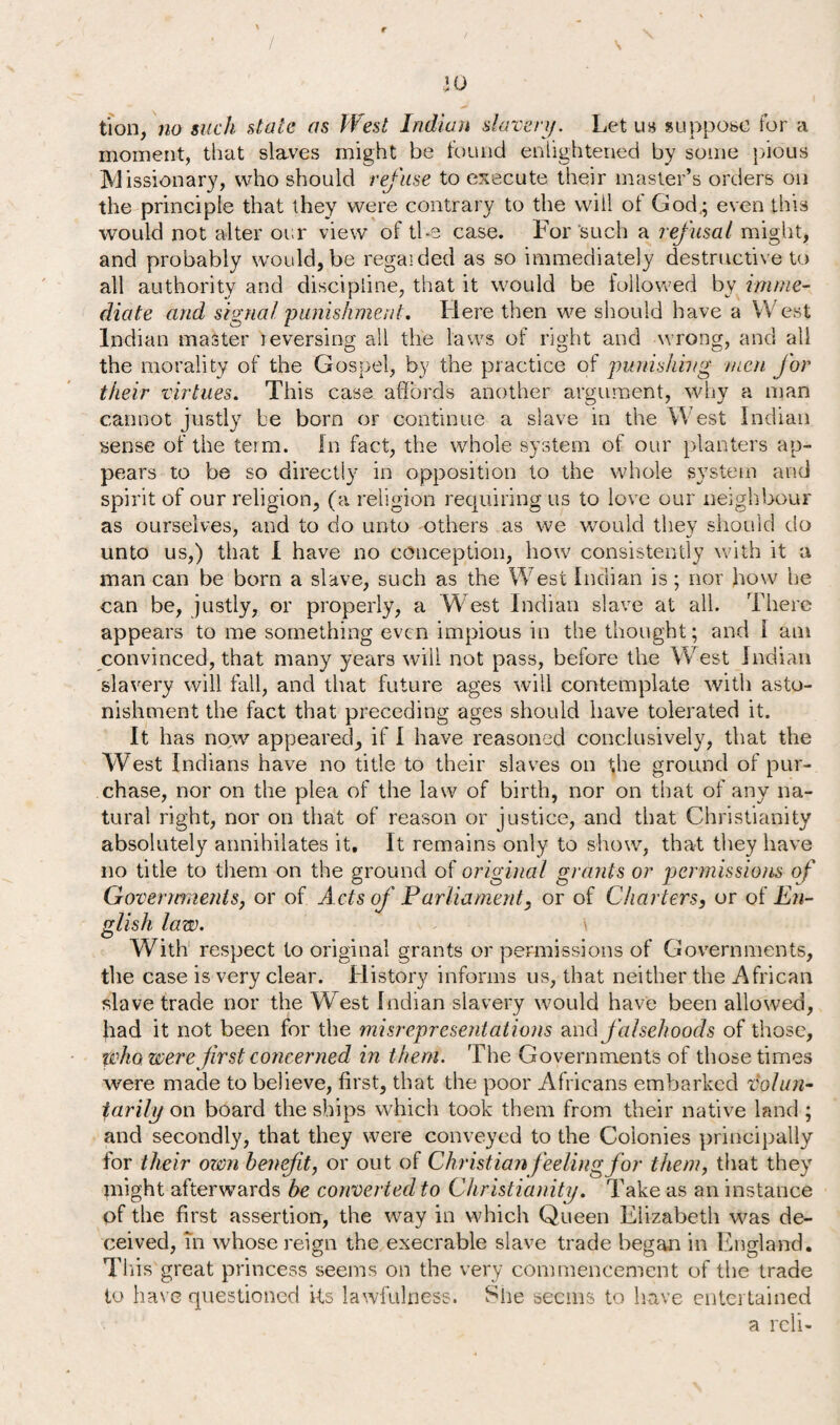 / s W tion, no such state as West Indian slavery. Let us suppose for a moment, that slaves might be found enlightened by some pious Missionary, who should refuse to execute their master’s orders on the principle that they were contrary to the will of God.; even this would not alter our view of the case. For such a refusal might, and probably would, be regaided as so immediately destructive to all authority and discipline, that it would be followed by imme¬ diate and signal punishment. Here then we should have a West Indian master leversing all the laws of right and wrong, and all the morality of the Gospel, by the practice of punishing men for their virtues. This case affords another argument, why a man cannot justly be born or continue a slave in the West Indian sense of the term. In fact, the whole system of our planters ap¬ pears to be so directly in opposition to the whole system and spirit of our religion, (a religion requiring us to love our neighbour as ourselves, and to do unto others as we would they should do unto us,) that I have no conception, how consistently with it a man can be born a slave, such as the West Indian is; nor how he can be, justly, or properly, a W est Indian slave at all. There appears to me something even impious in the thought ; and I am convinced, that many years will not pass, before the West Indian slavery will fail, and that future ages will contemplate with asto¬ nishment the fact that preceding ages should have tolerated it. It has now appeared, if I have reasoned conclusively, that the West Indians have no title to their slaves on the ground of pur¬ chase, nor on the plea of the law of birth, nor on that of any na¬ tural right, nor on that of reason or justice, and that Christianity absolutely annihilates it. It remains only to show, that they have no title to them on the ground of original grants or permissions of Governments, or of Acts of Parliament, or of Charters, or of En¬ glish law. With respect to original grants or permissions of Governments, the case is very clear. History informs us, that neither the African slave trade nor the West Indian slavery would have been allowed, had it not been for the misrepresentations and falsehoods of those, who were first concerned in them. The Governments of those times were made to believe, first, that the poor Africans embarked volun¬ tarily on board the ships which took them from their native land ; and secondly, that they were conveyed to the Colonies principally for their own benefit, or out of Christianfeeling for them, that they might afterwards be converted to Christianity. Take as an instance of the first assertion, the way in which Queen Elizabeth was de¬ ceived, m whose reign the execrable slave trade began in England. This great princess seems on the very commencement of the trade to have questioned its lawfulness. She seems to have entertained a reli-