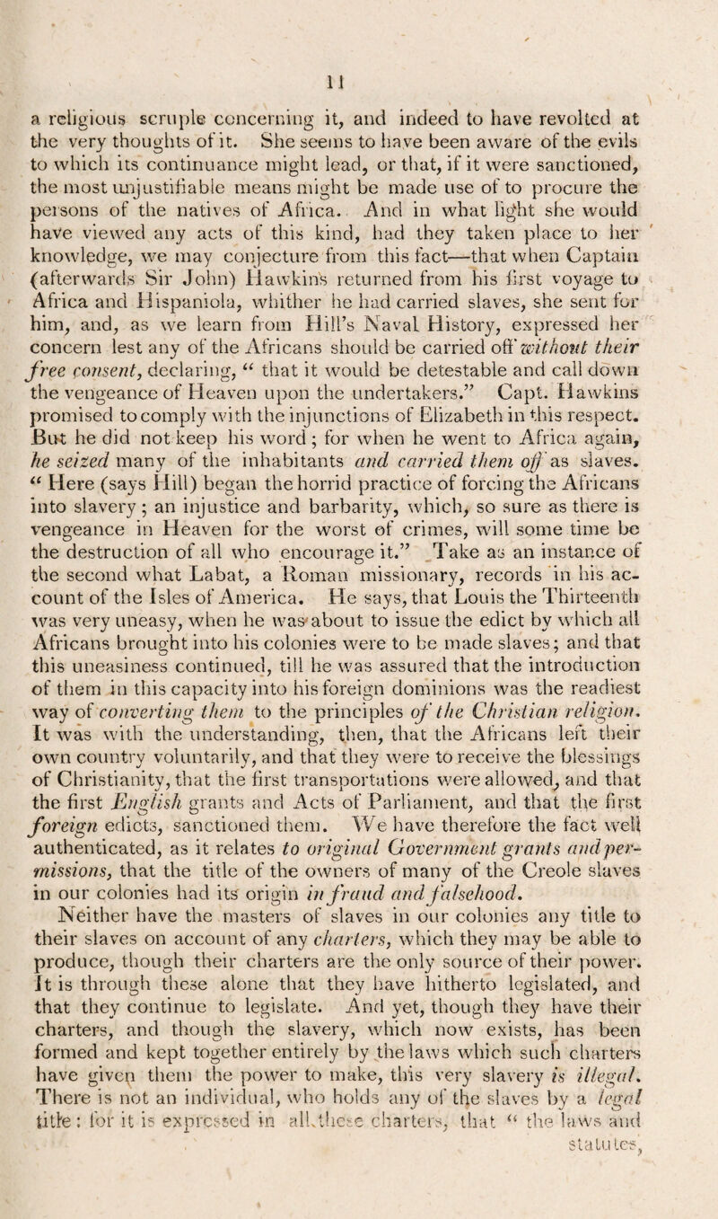 a religious scruple concerning it, and indeed to have revolted at the very thoughts of it. She seems to ha ve been aware of the evils to which its continuance might lead, or that, if it were sanctioned, the most unjustifiable means might be made use of to procure the persons of the natives of .Africa. And in what light she would have viewed any acts of this kind, had they taken place to her knowledge, we may conjecture from this fact—-that when Captain (afterwards Sir John) Hawkins returned from his first voyage to Africa and Hispaniola, whither lie had carried slaves, she sent for him, and, as we learn from Hill’s Naval History, expressed her concern lest any of the Africans should be carried ofi' without their free consent, declaring, u that it would be detestable and call down the vengeance of Heaven upon the undertakers.” Capt. Hawkins promised to comply with the injunctions of Elizabeth in this respect. But he did not keep his word ; for when he went to Africa again, he seized many of the inhabitants and carried them of as slaves. “ Here (says Hill) began the horrid practice of forcing the Africans into slavery; an injustice and barbarity, which, so sure as there is vengeance in Heaven for the worst of crimes, will some time he the destruction of all who encourage it.” Take as an instance of the second what Labat, a Roman missionary, records in his ac¬ count of the Isles of America. He says, that Louis the Thirteenth was very uneasy, when he was1’about to issue the edict by which all Africans brought into his colonies were to be made slaves; and that tins uneasiness continued, till he was assured that the introduction of them in this capacity into his foreign dominions was the readiest way of converting them to the principles of the Christian religion. It was with the understanding, then, that the Africans left their own country voluntarily, and that they were to receive the blessings of Christianity, that the first transportations were allowed, and that the first English grants and Acts of Parliament, and that the first foreign edicts, sanctioned them. We have therefore the fact well authenticated, as it relates to original Government grants and per¬ missions, that the title of the owners of many of the Creole slaves in our colonies had its origin in fraud and falsehood. Neither have the masters of slaves in our colonies any title to their slaves on account of any charters, which they may be able to produce, though their charters are the only source of their power. It is through these alone that they have hitherto legislated, and that they continue to legislate. And yet, though they have their charters, and though the slavery, which now exists, has been formed and kept together entirely by the laws which such charters have given them the power to make, this very slavery is illegal. There is not an individual, who holds any of the slaves by a legal title: for it is expressed in alLthese charters, that “ the laws and statutes,