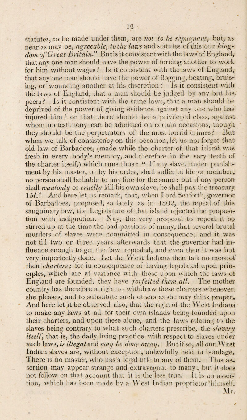 32 statutes, to be made under them, are not to be repugnant, but, as near as may be, agreeable, to the laws and statutes of this our king¬ dom of Great BritainBut is it consistent with the laws'of England, that any one man should have the power of forcing another to work for him without wages ? Is it consistent with the laws of England, that any one man should have the power of flogging, beating, bruis¬ ing, or wounding another at his discretion? is it consistent with the laws of England, that a man should be judged by any but his. peers ? Is it consistent with the same laws, that a man should be deprived of the power of giving evidence against any one who has injured him ? or that there should be a privileged class, against whom no testimony can be admitted on certain occasions, though they should be the perpetrators of the most horrid crimes? But when we talk of consistency on this occasion, let us not forget that old law of Barbadoes, (made while the charter of that island was fresh in every body’s memory, and therefore in the very teeth of the charter itself,) which runs thus : “If any slave, under punish¬ ment by his master, or by his order, shall suffer in life or member, no person shall be liable to any fine for the same : but if any person shall wantonly or cruelly kill his own slave, he shall pay the treasury 15/.” And here let us remark, that, when Lord Seaforth, governor of Barbadoes, proposed, so lately as in 1.802, the repeal of this sanguinary law, the Legislature of that island rejected the proposi¬ tion with indignation. JNay, the very proposal to repeal it so stirred up at the time the bad passions of rnanv, that several brutal murders of slaves were committed in consequence; and it was not till two or three vears afterwards that the governor had in- fluence enough to get the law repealed, and even then it was but very imperfectly done. Let the West Indians then talk no more of their charters; for in consequence of having legislated upon prin¬ ciples, which are at variance with those upon which the laws of England are founded, they have forfeited them all. The mother country has therefore a right to withdraw these charters whenever she pleases, and to substitute such others as she may think proper. And here let it be observed also, that the right of the West Indians to make any laws at all lor their own islands being founded upon their charter^, and upon these alone, and the laws relating to the slaves being contrary to what such charters prescribe, the slavery itself, that is, the daily living practice with respect to slaves under such laws, is illegal and may be done away. But if so, all our West Indian slaves are, without exception, unlawfully held in bondage. There is no master, who has a legal title to any of them. This as¬ sertion may appear strange and extravagant to many; but it does not follow on that account that it is the less true. It is an asser¬ tion, which lias been made by a W est Indian proprietor'himself. Mr. /