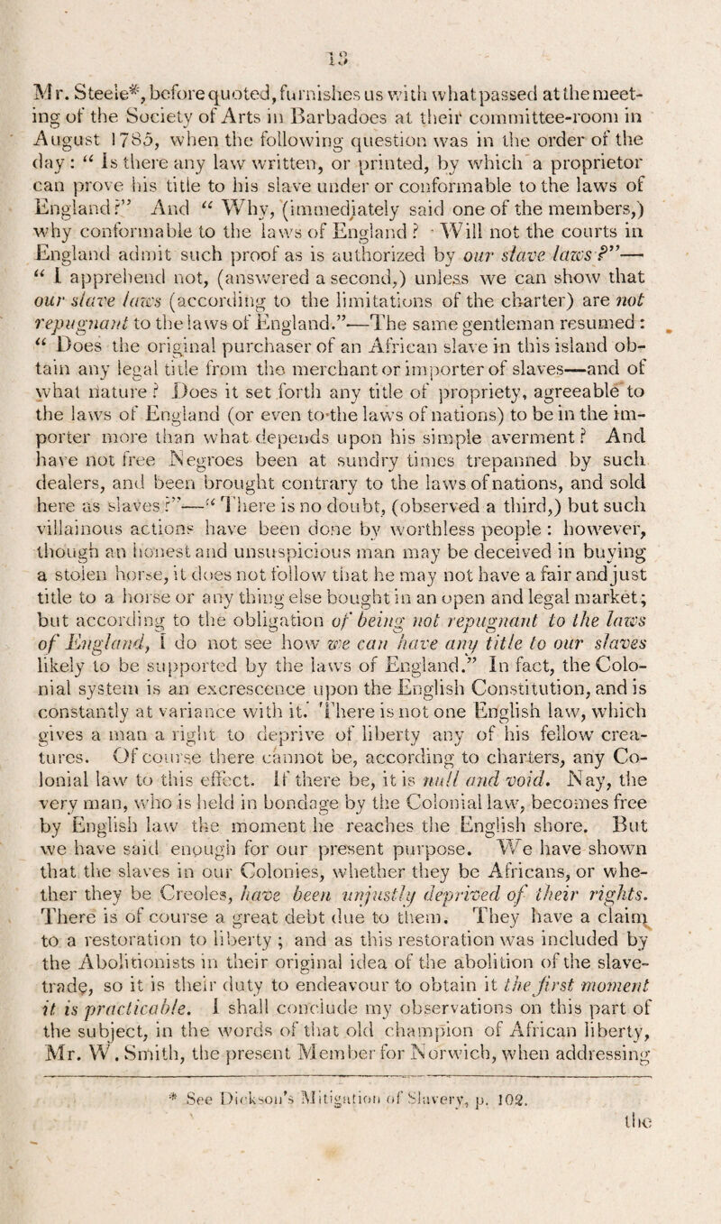 M r. Steele*, before quoted, furnishes us with what passed at the meet¬ ing of the Society of Arts in Barbadoes at their committee-room in August 178-5, when the following question was in the order of the day : u is there any lawr written, or printed, by which’ a proprietor can prove his titie to his slave under or conformable to the laws of England?” And u Why, (immediately said one of the members,) why conformable to the laws of England ? Will not the courts in England admit such proof as is authorized by our slave lazes P”— “ 1 apprehend not, (answered a second,) unless we can show that our slave lazes (according to the limitations of the charter) are not repugnant to the laws of England.”-—The same gentleman resumed : “ Does the original purchaser of an African slave in this island ob¬ tain any legal title from the merchant or importer of slaves—-and of what llature ? Does it set forth any title of propriety, agreeable to the laws of England (or even to*the laws of nations) to be in the im¬ porter more than what depends upon his simple averment? And have not free .Negroes been at sundry times trepanned by such dealers, and been brought contrary to the laws of nations, and sold here as slaves ?”—-There is no doubt, (observed a third,) but such villainous actions have been done by worthless people : however, though an honest and unsuspicious man may be deceived in buying a stolen horse, it does not follow that he may not have a fair and just title to a horse or any thing else bought in an open and legal market ; but according to the obligation of being not repugnant to the lazes of England, 1 do not see how zee can have any title to our slaves likely to be supported by the laws of England.” In fact, the Colo¬ nial system is an excrescence upon the English Constitution, and is constantly at variance with it. 'There is not one English law, which gives a man a right to deprive of liberty any of his fellow’ crea¬ tures. Of course there cannot be, according to charters, any Co¬ lonial law to this effect. If there be, it is null and void. Nay, the very man, who is held in bondage by the Colonial law, becomes free by English law the moment he reaches the English shore. But we have said enough for our present purpose. We have shown that tlie slaves in our Colonies, whether they be Africans, or whe¬ ther they be Creoles, have been unjustly deprived of their rights. There is of course a great debt due to them. They have a clainq to a restoration to liberty ; and as this restoration was included by the Abolitionists in their original idea of the abolition of the slave- trade, so it is their duty to endeavour to obtain it the first moment it, is practicable. 1 shall conclude my observations on this part of the subject, in the words of that old champion of African liberty, Mr. W. Smith, the present Member for Norwich, when addressing * See Dickson's Mitigation ct( Slavery, p. 102.
