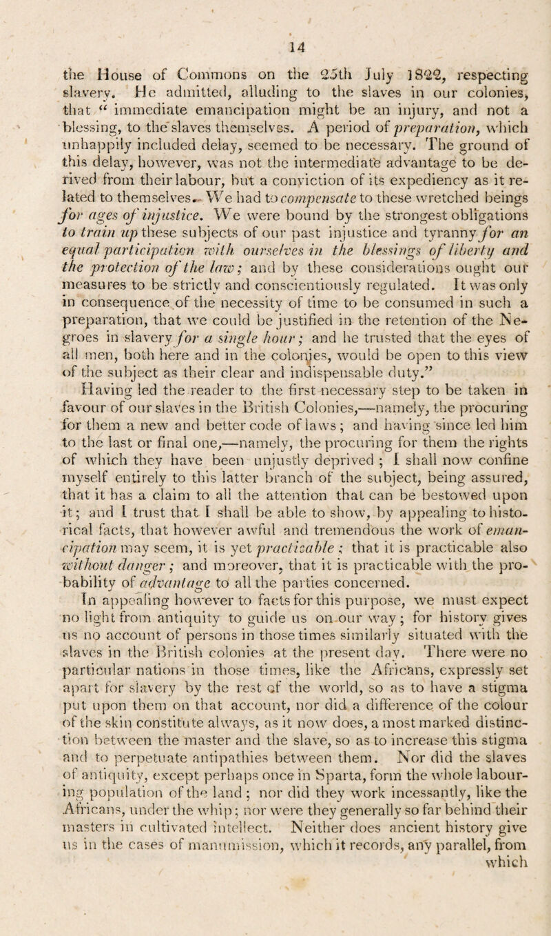 the House of Commons on the 25th July 1822, respecting slavery. He admitted, alluding to the slaves in our colonies, that “ immediate emancipation might be an injury, and not a blessing, to theslaves themselves. A period of preparation, which unhappily included delay, seemed to be necessary. The ground of this delay, however, was not the intermediate advantage to be de¬ rived from their labour, but a conviction of its expediency as it re¬ lated to themselves. We had to compensate to these wretched beings for ages of injustice. We were bound by the strongest obligations to train up these subjects of our past injustice and tyranny for an equal participation with ourselves in the blessings of liberty and the protection of the law; and by these considerations ought our measures to be strictly and conscientiously regulated. It was only in consequence of the necessity of time to be consumed in such a preparation, that we could be justified in the retention of the Ne¬ groes in slavery for a single hour; and he trusted that the eyes of all men, both here and in the colonies, would be open to this view of the subject as their clear and indispensable duty.” Having led the reader to the first necessary step to be taken in favour of our slaves in the British Colonies,—namely, the procuring for them a new and better code of laws; and having since led him to the last or final one,—namely, the procuring for them the rights of which they have been unjustly deprived ; I shall now confine myself entirely to this latter branch of the subject, being assured, that it has a claim to all the attention that can be bestowed upon it; and I trust that I shall be able to show, by appealing to histo¬ rical facts, that however awful and tremendous the work of eman¬ cipation may seem, it is yet practicable ; that it is practicable also without danger; and moreover, that it is practicable with the pro¬ bability of advantage to all the parties concerned. In appealing however to facts for this purpose, we must expect no light from antiquity to guide us on our way; for history gives us no account of persons in those times similarly situated with the slaves in the British colonies at the present day. There were no particular nations in those times, like the Africans, expressly set apart for slavery by the rest of the world, so as to have a stigma put upon them on that account, nor did a difference of the colour of the skin constitute always, as it now does, a most marked distinc¬ tion between the master and the slave, so as to increase this stigma and to perpetuate antipathies between them. Nor did the slaves of antiquity, except perhaps once in Sparta, form the whole labour¬ ing population of the land ; nor did they work incessantly, like the Africans, under the whip; nor were they generally so far behind their masters in cultivated intellect. Neither does ancient history give us in the cases of manumission, which it records, any parallel, from which