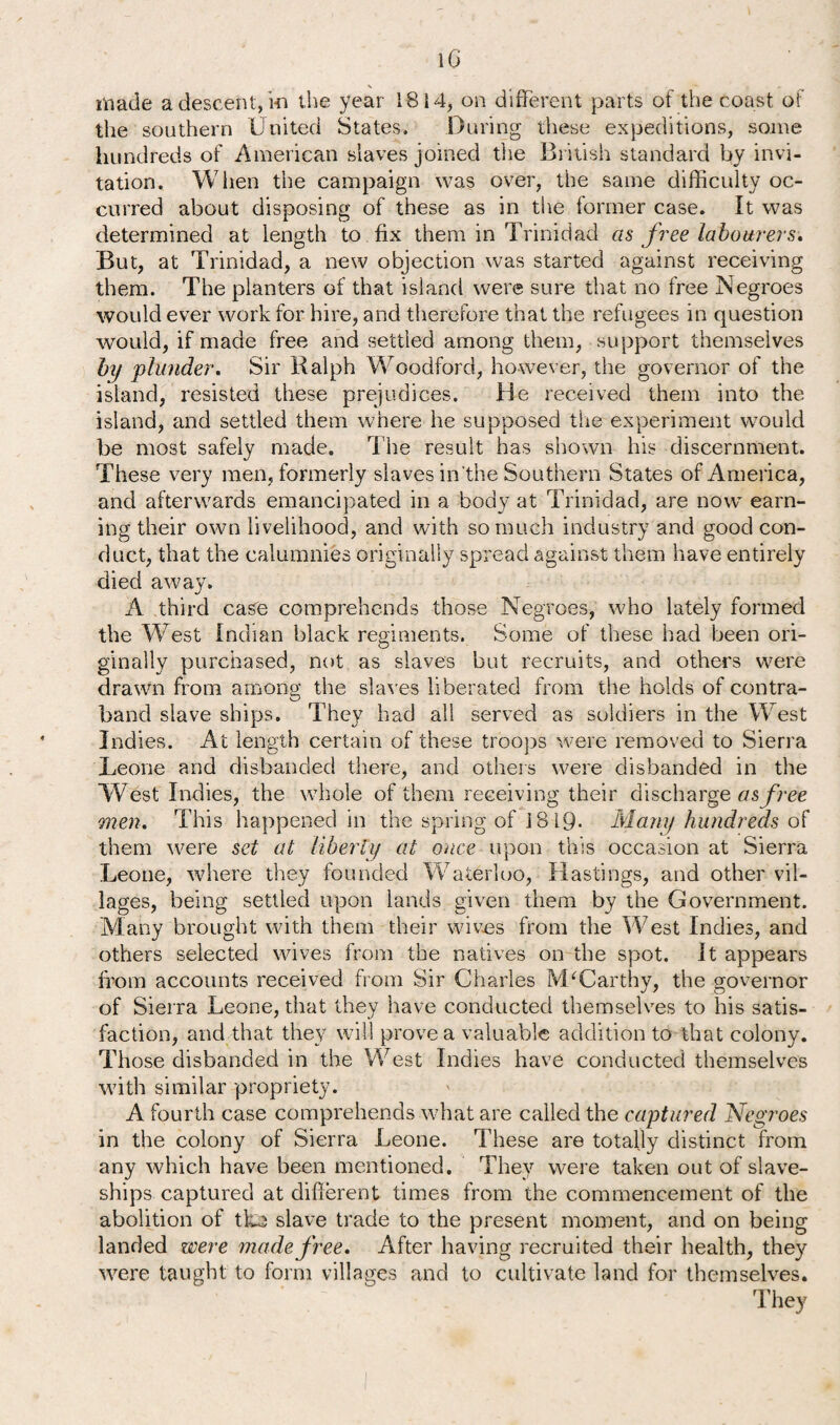 i G \ made a descent, hi the year 1814, on different parts of the coast of the southern United States. During these expeditions, some hundreds of American slaves joined the British standard by invi¬ tation. When the campaign was over, the same difficulty oc¬ curred about disposing of these as in the former case. It was determined at length to fix them in Trinidad as free labourers. But, at Trinidad, a new objection was started against receiving them. The planters of that island were sure that no free Negroes would ever work for hire, and therefore that the refugees in question would, if made free and settled among them, support themselves by plunder. Sir Ralph Woodford, however, the governor of the island, resisted these prejudices. Be received them into the island, and settled them where he supposed the experiment would be most safely made. The result has shown his discernment. These very men, formerly slaves in'the Southern States of America, and afterwards emancipated in a body at Trinidad, are now earn¬ ing their own livelihood, and with so much industry and good con¬ duct, that the calumnies originally spread against them have entirely died away. A third case comprehends those Negroes, who lately formed the West Indian black regiments. Some of these had been ori¬ ginally purchased, not as slaves but recruits, and others were drawn from among the slaves liberated from the holds of contra- band slave ships. They had all served as soldiers in the West Indies. At length certain of these troops were removed to Sierra Leone and disbanded there, and others were disbanded in the West Indies, the whole of them receiving their discharge as free men. This happened in the spring of 1819- Many hundreds of them were set at liberty at once upon this occasion at Sierra Leone, where they founded Waterloo, Hastings, and other vil¬ lages, being settled upon lands given them by the Government. Many brought with them their wives from the West Indies, and others selected wives from the natives on the spot. It appears from accounts received from Sir Charles McCarthy, the governor of Sierra Leone, that they have conducted themselves to his satis¬ faction, and that they will prove a valuable addition to that colony. Those disbanded in the West Indies have conducted themselves with similar propriety. A fourth case comprehends what are called the captured Negroes in the colony of Sierra Leone. These are totally distinct from any which have been mentioned. They were taken out of slave- ships captured at different times from the commencement of the abolition of tko slave trade to the present moment, and on being landed were made free. After having recruited their health, they were taught to form villages and to cultivate land for themselves.