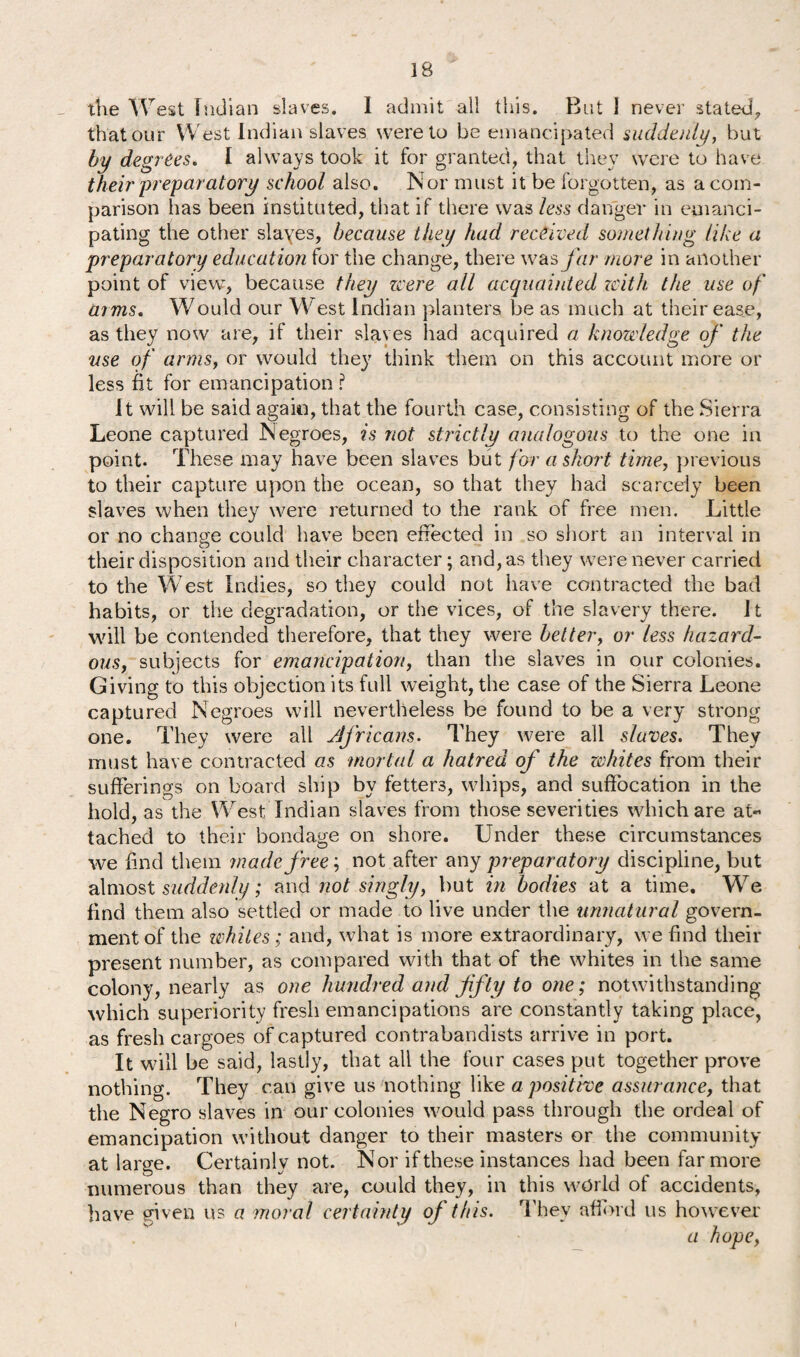 IB the West Indian slaves. I admit all this. But 1 never stated, that our West Indian slaves were to be emancipated suddenly, but by degrees. I always took it for granted, that they were to have their preparatory school also. Nor must it be forgotten, as a com¬ parison has been instituted, that if there was less danger in emanci¬ pating the other slaves, because they had received something like a preparatory education for the change, there was far more in another point of view, because they zcere all acquainted zcith, the use of arms. Would our West Indian planters be as much at their ease, as they now are, if their slaves had acquired a knowledge of the use of arms, or would they think them on this account more or less fit for emancipation ? it will be said again, that the fourth case, consisting of the Sierra Leone captured Negroes, is not strictly analogous to the one in point. These may have been slaves but for a short time, previous to their capture upon the ocean, so that they had scarcely been slaves when they were returned to the rank of free men. Little or no change could have been effected in so short an interval in their disposition and their character; and, as they were never carried to the West Indies, so they could not have contracted the bad habits, or the degradation, or the vices, of the slavery there. J t will be contended therefore, that they were better, or less hazard¬ ous, subjects for emancipation, than the slaves in our colonies. Giving to this objection its full weight, the case of the Sierra Leone captured Negroes will nevertheless be found to be a very strong one. They were all Africans. They were all slaves. They must have contracted as mortal a hatred of the whites from their sufferings on board ship by fetters, whips, and suffocation in the hold, as the West Indian slaves from those severities which are at« tached to their bondage on shore. Under these circumstances we find them made free', not after any preparatory discipline, but almost suddenly; and not singly, but in bodies at a time. We find them also settled or made to live under the unnatural govern¬ ment of the whites; and, what is more extraordinary, we find their present number, as compared with that of the whites in the same colony, nearly as one hundred and fifty to one; notwithstanding which superiority fresh emancipations are constantly taking place, as fresh cargoes of captured contrabandists arrive in port. It will be said, lastly, that all the four cases put together prove nothing. They can give us nothing like a positive assurance, that the Negro slaves in our colonies would pass through the ordeal of emancipation without danger to their masters or the community at large. Certainly not. Nor if these instances had been far more numerous than they are, could they, in this world of accidents, have given us a moral certainty of this. They afford us however'