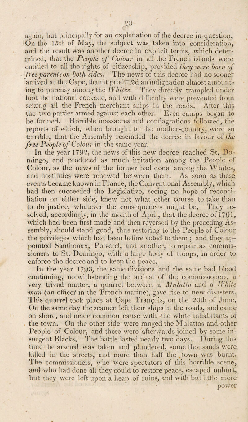 / 20 <:-. again, but principally for an explanation of the decree in question. On the 15th of May, the subject was taken into consideration, and the result was another decree in explicit terms, which deter¬ mined, that the People of Colour in all the French islands were entitled to all the rights of citizenship, provided they were horn of free parents on both sides. The news of this decree had no sooner arrived at the Cape, than it prod~J$d an indignation almost amount¬ ing to phrensy among the Whites. They directly trampled under foot the national cockade, and with difficulty were prevented from seizing all the French merchant shins in the roads. After this the two parties armed against each other. Even camps began to be formed. Horrible massacres and conflagrations followed, the reports of which, when brought to the mother-country, were so terrible, that the Assembly rescinded the decree in favour of the free People of Colour in the same year. In the year 1792, the news of this new decree reached St. Do¬ mingo, and produced as much irritation among the People of Colour, as the news of the former had done among the Whites, and hostilities were renewed between them. As soon as these events became known in France, the Conventional Assembly, which had then succeeded the Legislative, seeing no hope of reconci¬ liation on either side, knew not what other course to take than to do justice, whatever the consequences might be. They re¬ solved, accordingly, in the month of April, that the decree of 1791, which had been first made and then reversed by the preceding As¬ sembly, should stand good, thus restoring to the People of Colour the privileges which had been before voted to them ; and they ap¬ pointed Santhonax, Polverel, and another, to repair as commis¬ sioners to St. Domingo, with a large body of troops, in order to enforce the decree and to keep the peace. In the year 1793, the same divisions and the same bad blood continuing, notwithstanding the arrival of the commissioners, a very trivial matter, a quarrel between a Mulatto and a White man (an officer in the French marine), gave rise to new disasters. This quarrel took place at Cape Francois, on the 20th of June. On the same day the seamen left their ships in the roads, and came on shore, and made common cause with the white inhabitants of the town. On the other side were ranged the Mulattos and other People of Colour, and these were afterwards joined by some in¬ surgent Blacks. The battle lasted nearly two days. During this time the arsenal was taken and plundered, some thousands were killed in the streets, and more than half the town was burnt. The commissioners, who were spectators of this horrible scene, and who had done all they could to restore peace, escaped unhurt, but they were left upon a heap of ruins, and with but little more power
